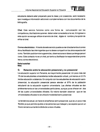 Informe Nacional de Educación Superior en Panamá
estudiante deberá estar preparado para la clase y en ocasiones, será necesario
que investigue información adicional o complementaria con los documentos de la
bibliografía.
Chat: Este servicio funciona como una forma de comunicación con los
compañeros y facilitadores quienes deben estar conectados a la vez. Al ingresar a
esta opción se escoge utilizar el servicio de chat, digitar el nombre y la opción de
entrar al chat.
Correo electrónico: A través de este servicio puede enviar directamente al correo
de su facilitiador las interrogantes que no desee compartir en los otros espacios del
curso. También podrá enviar sugerencias, observaciones e ideas que tenga para el
curso. Este contacto no es un chat, por tanto su facilitador le responderá tan pronto
lea su correo electrónico.
Señal satelital
Web
G. Relación entre la educación presencial y no presencial
La educación superior en Panamá, es mayormente presencial. U n poco m á s del
1% de los estudiantes universitarios recibe educación virtual, y al menos un 2.0 %
recibe educación a distancia. En conjunto con los estudiantes de educación semi-
presencial, la educación presencial parece atender al 9 7 % de la población
estudiantil de la educación superior universitaria. Las ofertas virtuales se dan
preferentemente en las universidades particulares, aunque ya se ofrecen en dos
de las cuatro universidades oficiales. Es notorio también observar que en las
universidades oficiales no se utiliza la modalidad semi-presencial.
La tendencia actual, es hacia la enseñanza semi-presencial, que es un poco m á s
flexible ya que permite ajustes a las personas que trabajan y se espera que en un
futuro cercano aumente la oferta de cursos virtuales.
mCONSEJO DE
DEMMSMI
-91 -
 