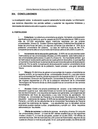 Informe Nacional de Educación Superior en Panamá
XIII. CONCLUSIONES
La investigación sobre la educación superior panameña ha sido amplia. La información
que tenemos disponible nos permite señalar y sustentar las siguientes fortalezas y
debilidades del sistema educativo superior universitario.
A. FORTALEZAS
1. Cobertura: La cobertura universitaria es amplia. Ha habido una expansión
significativa de la matrícula, que ha pasado de 53,072 estudiantes en 1990 un poco
más de 127,000 estudiantes según matrícula reportada por las propias
universidades. (Anexo G ) . Existen Centros regionales y Extensiones Docentes en
todas las provincias del país y en algunas comarcas que atienden el 25% de la
población universitaria del sistema. La tasa de matrícula bruta es del 31%,
comparativamente alta con el promedio de América Latina al año 2000 ( Cuadro 4).
2. Incremento de la educación particular: El 80% de los estudiantes están
matriculados en las universidades oficiales y el 20% restante está matriculado en
las universidades particulares ( Cuadro 6 y Anexo G ) . Es importante señalar que
la matricula en la educación particular se cuadruplicó en doce años, lo que significa
un aumento importante por la demanda de los servicios educativos de la educación
particular. Por su parte, la duplicación de la educación superior universitaria oficial
y el crecimiento estimado de la población, hacen preveer una gran demanda
futura.
3. Género: En términos de género el porcentaje de mujeres universitarias es
superior al 60%, en la mayoría de las universidades (Anexo G), y es más notorio
en la universidad de Panamá, dónde la proporción de mujeres es de 2.13 por cada
3 estudiantes ( Dirección de Planificación, Universidad de Panamá). Ala inversa,
las mujeres representan el 27% de la población estudiantil de la Universidad
Tecnológica de Panamá dónde la oferta académica se concentra en las carreras
tecnológicas.
4. Acceso: Existe una amplia posibilidad de acceso a las instituciones de
educación superior que está determinado en función de la capacidad sin ningún
tipo de discriminación. Los requisitos de ingreso son generales, con exigencias del
cumplimiento del título de secundaria y una nota mínima de aprobación. Sin
embargo, la Universidad de Panamá y la Universidad Tecnológica de Panamá
requieren exámenes de ingreso. El 63% de los estudiantes de la Universidad de
Panamá, y el 50% de los estudiantes de la Universidad Tecnológica de Panamá
aprueban los exámenes de ingreso. Los estudiantes que no aprueban dichos
exámenes pueden realizar cursos propedéuticos y cumplir con otros requisitos
adicionales por facultades.
5. Oferta de carreras: La oferta de carreras es amplia y diversa. En conjunto
las universidades ofrecen un total de 687 ofertas académicas en los siguientes
niveles (Anexo F). A nivel de pre-grado, existen en el año 2003, 116 ofertas de
carreras técnicas, 264 de licenciaturas y 58 cursos de Diplomados, algunos de los
cuales se ofrecen a nivel de post-grado. En el post-grado existe una oferta de 228
mCONSEJO DE
RECTORES
DE PANAMA
-92-
 