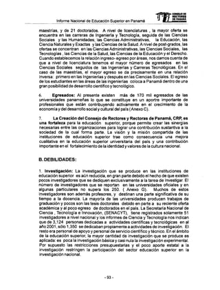 Informe Nacional de Educación Superior en Panamá
maestrías, y de 21 doctorados. A nivel de licenciaturas , la mayor oferta se
encuentra en las carreras de Ingeniería y Tecnología, seguida de las Ciencias
Sociales y las Humanidades; las Ciencias Administrativas, la Educación, las
Ciencia Naturales y Exactas y las Ciencias de la Salud. A nivel de post-grados, las
ofertas se concentran en las Ciencias Administrativas, las Ciencias Sociales, las
Tecnologías , las Ciencias de la Salud, las Ciencias de la Educación y el Derecho.
Cuando establecemos la relación ingreso- egreso por áreas, nos damos cuenta de
que a nivel de licenciatura tenemos el mayor número de egresados en las
Ciencias Sociales seguidos de las Ingenierías y Carreras Tecnológicas. En el
caso de las maestrías, el mayor egreso se da precisamente en una relación
inversa: primero en las Ingenierías y después en las Ciencias Sociales. El egreso
de los estudiantes en las áreas de las ingenierías coloca a Panamá dentro de una
gran posibilidad de desarrollo científico y tecnológico.
6. Egresados: Al presente existen más de 170 mil egresados de las
universidades panameñas lo que se constituye en un aportre importante de
profesionales que están contribuyendo activamente en el crecimiento de la
economía y del desarrollo social y cultural del país (Anexo C).
7. La Creación del Consejo de Rectores y Rectoras de Panamá, CRP, es
una fortaleza para la educación superior, porque permite crear las sinergias
necesarias entre las organizaciones para lograr una contribución sustantiva a la
sociedad de la cual forma parte. La visión y la misión compartida de las
instituciones de educación superior trae como consecuencia una mejora
cualitativa en la educación superior universitaria del país y una contribución
importante en el fortalecimiento de la identidad y valores de la cultura nacional.
B. DEBILIDADES:
1. Investigación: La investigación que se produce en las instituciones de
educación superior es aún reducida, en gran parte debido el hecho de que existen
pocos investigadores que se dediquen exclusivamente a la tarea de investigar. El
número de investigadores que se reportan en las universidades oficiales y en
algunas particulares no supera los 250. ( Anexo G ) . Muchos de estos
investigadores son además profesores, y destinan una parte significativa de su
tiempo a la docencia. La mayoría de las universidades producen trabajos de
graduación y pocos son las tesis doctorales debido en parte a su reciente oferta
académica y al poco egreso de doctorados en el país. La Secretaría Nacional de
Ciencia , Tecnología e Innovación, (SENACYT), tiene registrados solamente 51
investigadores a nivel nacional y los informes de Ciencia y Tecnología nos indican
que de 3,124 personas dedicadas a actividades científicas y tecnológicas en al
año 2001, sólo 1,350 se dedicaban propiamente a actividades de investigación. El
resto era personal de apoyo y personal de servicio científico y técnico. En el ámbito
de la educación superior, la mayor cantidad de investigación que se produce es
aplicada: es poca la investigación básica y casi nula la investigación experimental.
Por supuesto las restricciones presupuestarias y el poco aporte estatal a la
investigación restringen la participación del sector educación superior en la
investigación nacional.
mCONSEJO DE
RECTORES
DE PANAMA
- 9 3 -
 