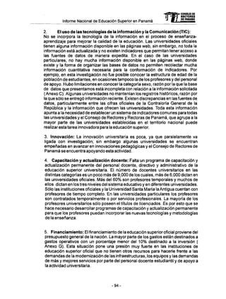 Informe Nacional de Educación Superior en Panamá
2. El uso de las tecnologías de la información y la Comunicación (TIC):
No se incorpora la tecnología de la información en el proceso de enseñanza-
aprendizaje para mejorar la calidad de la educación. Las universidades oficiales
tienen alguna información disponible en las páginas web, sin embargo, no toda la
información está actualizada y no existen indicadores que permitan tener acceso a
las fuentes de datos de manera expedita. En el caso de las universidades
particulares, no hay mucha información disponible en las páginas web, donde
existe y la forma de organizar las bases de datos no permiten recolectar mucha
información cuantitativa necesaria para la conformación de indicadores. Por
ejemplo, en esta investigación no fue posible conocer la estructura de edad de la
población de estudiantes, en ocasiones tampoco la de los profesores y del personal
de apoyo. Hubo limitaciones en conocer la categoría sexo, razón por la que la base
de datos que presentamos está incompleta con relación a la información solicitada
(Anexo C). Algunas universidades no mantenían los registros históricos, razón por
la que sólo se entregó información reciente. Existen discrepancias en las fuentes de
datos, particularmente entre las cifras oficiales de la Contraloría General de la
República y la información que ofrecen las universidades. Toda esta información
apunta a la necesidad de establecer un sistema de indicadores comunes para todas
las universidades y el Consejo de Rectores y Rectoras de Panamá, que agrupa a la
mayor parte de las universidades establecidas en el territorio nacional puede
realizar esta tarea innovadora para la educación superior.
3. Innovación: La innovación universitaria es poca, ya que paralelamente va
ligada con investigación; sin embargo algunas universidades se encuentran
empeñadas en avanzar en innovaciones pedagógicas y el Consejo de Rectores de
Panamá se encuentra apoyando esta actividad.
4. Capacitación y actualización docente: Falta un programa de capacitación y
actualización permanente del personal docente, directivo y administrativo de la
educación superior universitaria. El número de docentes universitarios en las
distintas categorías es un poco más de 9,000 de los cuales, más de 6,000 dictan en
las universidades oficiales. Más del 60% son profesores temporales y muchos de
ellos dictan en los tres niveles del sistema educativo y en diferentes universidades.
Sólo las instituciones oficiales y la Universidad Santa María la Antigua cuentan con
profesores de tiempo completo. En las universidades particulares los profesores
son contratados temporalmente o por servicios profesionales. La mayoría de los
profesores universitarios sólo poseen el títulos de licenciados. Es por esto que se
hace necesario desarrollar programas de capacitación y actualización permanente
para que los profesores puedan incorporar las nuevas tecnologías y metodologías
de la enseñanza.
5. Financiamiento: El financiamiento de la educación superior oficial proviene del
presupuesto general de la nación. La mayor parte de los gastos están destinados a
gastos operativos con un porcentaje menor del 10% destinado a la inversión (
Anexo G). Esta situación pone una presión muy fuerte en las instituciones de
educación superior oficial que no tienen otros recursos para hacerle frente a las
demandas de la modernización de las infraestructuras, los equipos y las demandas
de más y mejores servicios por parte del personal docente estudiantil y de apoyo a
la actividad universitaria.
mCONSEJO DE
RECTORES
DE PANAMA
- 9 4 -
 