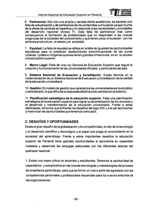 Informe Nacional de Educación Superior en Panamá
6. Pertinencia: Aún con una amplia y variada oferta académica, se advierte una
falta de actualización y de pertinencia de los contenidos curriculares ya que mucha
de la oferta de carreras es repetitiva y no responde a las necesidades y prioridades
del desarrollo nacional (Anexo F). Esta falta de pertinencia trae como
consecuencia la formación de profesionales que no responden a las nuevas
exigencias de la sociedad del conocimiento y que tienen poca vinculación con los
sectores productivos, el estado y la sociedad.
7. Equidad: La falta de equidad se refleja en la falta de igualdad de oportunidades
educativas para la población desfavorecida económicamente de las zonas
urbanas, rurales e indígenas quienes tienen grandes limitaciones en su su acceso
a la educación superior.
8. Marco Legal: Falta de una Ley General de Educación Superior que regule la
creación y funcionamiento de las universidades oficiales y particulares del país.
9. Sistema Nacional de Evaluación y Acreditación: Existe demora en la
implementación de un Sistema Nacional de Evaluación y Acreditación de la calidad
de la educación universitaria.
10. Gestión: El modelo de gestión que caracteriza las universidades es burocrático
y centralizado, lo que dificulta la respuesta efectiva a los cambios en el entorno.
11. Planificación estratégica de la educación superior. Falta una planificación
estratégica de la educación superior para lograr la racionalización de los recursos y
el desarrollo y transformación de la educación universitaria. Frente a estas
debilidades, tenemos que enfrentar los desafíos del siglo XXI y a la par aprovechar
y maximizar las oportunidades que tenemos como país.
C. DESAFÍOS Y OPORTUNIDADES
Existe el gran desafío de la globalización y la competitividad, el reto de la tecnología
y el desarrollo científico y tecnológico y el papel que juega el conocimiento en la
sociedad del aprendizaje. Frente a estos importantes desafíos la educación
superior de Panamá tiene grandes oportunidades si aprovecha su capacidad
instalada y desarrolla las sinergias adecuadas con los diferentes actores del
quehacer nacional.
1. Existe una masa crítica de docentes y estudiantes. Tenemos la oportunidad de
capacitarlos y actualizarlos en las nuevas tecnologías y metodologías del proceso
de enseñanza aprendizaje, para que se forme un nuevo perfil del egresado con las
competencias personales y profesionales requeridas para los nuevos entornos de
las organizaciones.
mCONSEJO DE
RECTORES
DE PANAMA
-95-
 