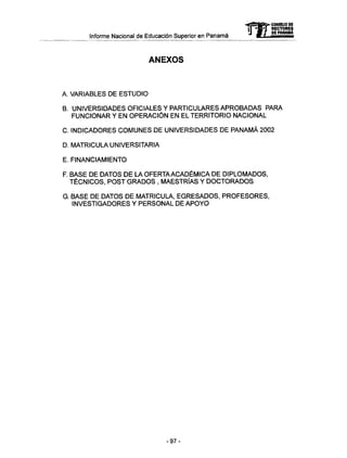 Informe Nacional de Educación Superior en Panamá
ANEXOS
A. VARIABLES DE ESTUDIO
B. UNIVERSIDADES OFICIALES Y PARTICULARES APROBADAS PARA
FUNCIONAR Y EN OPERACIÓN EN EL TERRITORIO NACIONAL
C. INDICADORES COMUNES DE UNIVERSIDADES DE PANAMÁ 2002
D. MATRICULA UNIVERSITARIA
E. FINANCIAMIENTO
F. BASE DE DATOS DE LA OFERTAACADÉMICA DE DIPLOMADOS,
TÉCNICOS, POST GRADOS , MAESTRÍAS Y DOCTORADOS
G. BASE DE DATOS DE MATRICULA, EGRESADOS, PROFESORES,
INVESTIGADORES Y PERSONAL DE APOYO
-97-
 