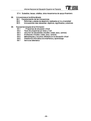 Informe Nacional de Educación Superior en Panamá
07.4. Subsidios, becas, créditos, otros mecanismos de apoyo financiero
08. Innovaciones en la última década
08.1 Caracterización de las innovaciones
08.2 Reformas y planes de desarrollo realizados en la universidad
08.3 Innovaciones m á s relevantes: objetivos, significados y alcances
09. Nuevas tecnologías de la información
09.1 Programas de educación virtual
09.2 Tipos de programas por área y nivel
09.3 Volumen de estudiantes virtuales ( edad, sexo, carrera)
09.4 Profesores virtuales ( edad, sexo, carrera)
09.5 Metodologías y recursos utilizados en la educación virtual
09.6 Plataforma informática de enseñanza y aprendizaje
09.7 Servicios telemático
- 9 9 -
 