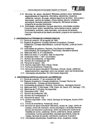 Informe Nacional de Educación Superior en Panamá
2.13. Servicios d e apoyo estudiantil: Biblioteca central y cinco bibliotecas
especializadas en ingeniería, informática, electrónica, mecánica,
cafeterías, campos de juego, campos deportivos de fútbol, bola suave y
baloncesto, centros de copiado, clínica médica, librería, orientación
psicológica, bienestar estudiantil, transporte, 300 becas anuales,
programa de ayudas financieras.
2.14. Actividades estudiantiles: Equipos deportivos, actividades sociales,
Conjunto típico, teatro, estudiantina, tecno-banda musical, pastoral
Universitaria, protocolo, artes marciales, convivencia de becados,
Concurso internacional de diseño estudiantil, programa de experiencia
Laboral.
3. UNIVERSIDADAUTÓNOMA DE CHIRIQUÍ (UNACHI)
3.1. Fecha de creación: 30 de agosto de 1994
3.2. Órganos de gobierno: Consejo General Universitario, Consejo
Académico, Consejo Administrativo, Junta de Facultad, Junta de Centro
Regional
3.3. Autoridades de gobierno: Rectoría, Vice Rectoría Académica,
Administrativa, de Investigación y Post-Grado, Secretaría General.
3.4. Matrícula 2002: 9, 271 estudiantes
3.5. Matrícula entre 17 y 25 años: dato no disponible
3.6. Graduados 2002: 7, 997 ( acumulado)
3.7. Número de profesores: no disponible
3.8. Número de investigadores: 6 8
3.9. Personal de apoyo : 259
3.10. Centros regionales: Barú, Alanje, Volcán
3.11. Forma de enseñanza: Presencial
3.12. Servicios de apoyo estudiantil: Biblioteca, clínicas, becas, cafeterías,
estacionamientos, seguridad, centro de copiado, salón de Conferencias.
3.13. Actividades estudiantiles: Sin información disponible.
4. UNIVERSIDAD ESPECIALIZADA DE LAS AMERICAS
4.1. Fecha de creación: 17 de noviembre de 1997
4.2. Órganos de gobierno: Consejo Académico, Consejo Técnico de
Administración , Consejo de Administración,
4.3. Autoridades de gobierno: Rectoría, Vice-rectoría , Secretaria General
4.4. Matrícula 2002 : 2,259 (Sede: 1756, Colón, 40, David, 475, Santiago, 175).
4.5. Matrícula de 17-25 años: N o disponible
4.6. Graduados 2002 : 1633
4.7. Número de profesores: 286
4.8. Número de investigadores: 3
4.9. Personal de apoyo: 132
4.10. Centros regionales: Colón, David, Santiago de Veraguas, Azuero.Colón
Chiriquí
4.11. Forma de enseñanza: Presencial, virtual
4.12. Servicios de apoyo estudiantil: Biblioteca, campo de juego, centro de
copiado, centro de impresión, clínica psicológica y de terapia familiar,
servicio de educación audiovisual, centro de producción audiovisual,
Estafeta de correo, cafeterías, librería, enfermería, becas, pastoral
universitaria, tutorías estudiantiles, escuelas para líderes, bolsa de
trabajo, técnicas de estudio, orientación vocacional, A positivo.
4.13. Actividades estudiantiles: Académicas: foros, congresos, mesas
-102-
mCONSEJO DE
RECTORES
DE PANAMA
 