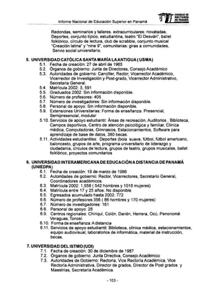Informe Nacional de Educación Superior en Panamá
Redondas, seminarios y talleres, extracurriculares: novatadas,
Deportes, conjunto típico, estudiantina, teatro "El Desván", ballet
folklórico, círculo de lectura, club de scrabble, conjunto musical
"Creación latina" y "nine 9", comunitarias: giras a comunidades,
Servio social universitario.
5. UNIVERSIDAD CATÓLICA SANTA MARÍA LAANTIGUA ( USMA)
5.1. Fecha de creación: 27 de abril de 1965
5.2. Órganos de gobierno: Junta de Directores, Consejo Académico
5.3. Autoridades de gobierno: Canciller, Rector, Vicerrector Académico,
Vicerrector de Investigación y Post-grado, Vicerrector Administrativo,
Secretaria General.
5.4. Matrícula 2002: 3, 591
5.5. Graduados 2002: Sin información disponible.
5.6. Número de profesores: 405
5.7. Número de investigadores: Sin información disponible.
5.8. Personal de apoyo: Sin información disponible.
5.9. Extensiones Universitarias: Forma de enseñanza: Presencial,
Semipresencial, modular
5.10. Servicios de apoyo estudiantil: Áreas de recreación, Auditorios , Biblioteca,
Campos deportivos, Centro de atención psicológica y familiar, Clínica
médica, Computadoras, Gimnasios, Estacionamientos, Software para
aprendizaje de base de datos, 380 becas.
5.11. Actividades estudiantiles: Deportes (bola suave, fútbol, fútbol americano,
baloncesto, grupos de arte, programa universitario de liderazgo y
ciudadanía, círculos de lectura, grupos de teatro, grupos musicales, ballet
folklórico, proyectos comunitarios
6. UNIVERSIDAD INTERAMERICANA DE EDUCACIÓN A DISTANCIA DE PANAMÁ
(UNIEDPA)
6.1. Fecha de creación: 19 de marzo de 1986
6.2. Autoridades de gobierno: Rector, Vicerrectores, Secretario General,
Coordinadores académicos.
6.3. Matrícula 2002: 1,558 ( 542 hombres y 1016 mujeres)
6.4. Matrícula entre 17 y 25 años: No disponible
6.5. Egresados acumulado hasta 2002: 772
6.6. Número de profesores:356 ( 86 hombres y 170 mujeres)
6.7. Número de investigadores: 161
6.8. Personal de apoyo: 28
6.9. Centros regionales: Chiriquí, Colón, Darién, Herrera, Ocú, Penonomé
Veraguas, Tonosí.
6.10. Forma de enseñanza: A distancia
6.11. Servicios de apoyo estudiantil: Biblioteca, clínica médica, estacionamientos,
equipo audiovisual, laboratorios de informática, material de instrucción,
becas.
7. UNIVERSIDAD DEL ISTMO (UDI)
7.1. Fecha de creación: 30 de diciembre de 1987
7.2. Órganos de gobierno: Junta Directiva, Consejo Académico
7.3. Autoridades de Gobierno: Rectoría, Vice Rectoría Académica, Vice
Rectoría Administrativa, Director de grados, Director de Post grados y
Maestrías, Secretaría Académica.
mCONSEJO DE
RECTORES
DE PANAMA
-103-
 