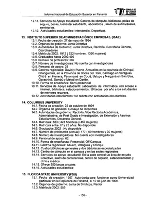 Informe Nacional de Educación Superior en Panamá
12.11. Servicios de Apoyo estudiantil: Centros de cómputo, biblioteca, póliza de
seguro, becas, bienestar estudiantil, laboratorios , salón de audiovisuales,
seminarios.
12.12. Actividades estudiantiles: Intercambio, Deportivas.
13. INSTITUTO S U P E R I O R D E ADMINISTRACIÓN D E E M P R E S A S , (ISAE)
13.1. Fecha de creación: 27 de mayo de 1994
13.2. Órganos de gobierno: Junta Directiva
13.3. Autoridades de Gobierno: Junta Directiva, Rectoría, Secretaría General,
Coordinadores
13.4. Matrícula 2002: 1912 ( 522 hombres, 1390 mujeres)
13.5. Graduados hasta 2002:499
13.6. Número de profesores: 297
13.7. Número de investigadores: N o cuenta con investigadores
13.8. Personal de apoyo: 28
13.9. Centros regionales: David y Puerto Armuelles en la provincia de Chiriquí,
Changuinola, en la Provincia de Bocas del Toro, Santiago en Veraguas,
Chitré en Herrera, Penonomé en Codé, Ustupu y Narganá en San Blas,
Garachiné, Sambú y Metetí en Darién.
13.10. Forma de enseñanza: Semi-presencial
13.11. Servicios de Apoyo estudiantil: Laboratorio de informática con acceso a
internet, biblioteca, estacionamientos, 10 becas por año a los estudiantes
de menores recursos.
13.12. Actividades estudiantiles: N o cuenta con actividades estudiantiles.
14. COLUMBUS UNIVERSITY
14.1. Fecha de creación: 25 de octubre de 1994
14.2. Órganos de gobierno: Consejo de Directores
14.3. Autoridades de gobierno: Rectoría, Vice Rectoría Académica,
Administrativa, de Post Grado e investigación, de Extensión y Asuntos
Estudiantiles, Decanato General.
14.4. Matrícula: 883 ( 423 hombres y 457 mujeres)
14.5. Matrícula entre 17 y 25 años: No disponible
14.6. Graduados 2002 : N o disponible
14.7. Número de profesores (Actual): 177 ( 69 hombres y 30 mujeres)
14.8. Número de investigadores: N o cuenta con investigadores
14.9. Personal de apoyo: 62
14.10. Forma de enseñanza: Presencial; Off Campus
14.11. Centros regionales: Azuero, Veraguas y Chiriquí
14.12. Cuatro bibliotecas generales y dos bibliotecas especializadas
14.13. Centro de cómputo en el campus y en las sedes regionales
14.14. Servicios de apoyo estudiantil: En la sede central un área de estudio
Colectivo, salón de conferencias, centro de copiado, estacionamiento y
clínica médica.
14.15. Ofrece 300 becas anuales
14.16. Actividades estudiantiles:
15. FLORIDA STATE UNIVERSITY (FSU)
15.1. Fecha de creación: 1957. Autorizada para funcionar como Universidad
particular en la República de Panamá, el 10 de julio de 1996.
15.2. Órganos de gobierno: Junta de Síndicos, Rector
15.3. Matrícula 2002: 559
mCONSEJO DE
RECTORES
DE PANAMA
-106-
 