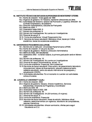 Informe Nacional de Educación Superior en Panamá
18. INSTITUTO TÉCNICO D E ESTUDIOS SUPERIORES D E M O N T E R R E Y (ITESM)
18.1. Fecha de creación: 18 de agosto de 1999
18.2. Órganos de gobierno: En Panamá, mantienen direcciones por área.
18.3. Autoridades de Gobierno: Director de Promoción y Logística, Dirección de
Contrato Empresarial y de Gobierno
18.4. Dirección Administrativa y Estudios de Post-grado
18.5. Matrícula 2002: 7
18.6. Graduados hasta 2002: 6
18.7. Número de profesores: 8
18.8. Número de investigadores: No cuenta con investigadores
18.9. Personal de apoyo: 6
18.10. Forma de enseñanza: Virtual/ Presencial/on line
18.11. Servicios de Apoyo estudiantil: Biblioteca virtual, becas por índice
académico, becas de excelencias académica.
19. UNIVERSIDAD PANAMERICANA (UPAM)
19.1. Nombre de la institución: Universidad Panamericana (UPAM)
19.2. Fecha de creación: 21 de junio de 2001.
19.3. Órganos de gobierno: Rectoría y Dirección Administrativa
19.4. Matrícula 2002: 300 estudiantes
19.5. Graduados 2002 : no tienen todavía, la primera graduación será en febrero
2004.
19.6. Número de profesores: 10
19.7. Número de investigadores: No cuenta con investigadores
19.8. Personal de apoyo (Administrativos, actual): 10
19.9. Forma de enseñanza: Presencial, Semi-presencial
19.10.Servicios de Apoyo estudiantil: Área social y de esparcimiento laboratorio
computacional, planes de financiamiento, pequeño estacionamiento,
cafetería estudiantil, centro de estudio internacional de postgrado y
actualización (CEIPA)
19.11.Actividades estudiantiles: Por el momento no cuentan con actividades
extracurriculares.
20. LOUISVILLE UNIVERSITY (UofL)
20.1. Fecha de creación: 2002
20.2. Órganos de gobierno: Decano, Director Académico, Servicios
Estudiantiles, Directores de Programas y Coordinador
20.3. Matrícula 2002: 86
20.4. Graduados hasta el 2002: 306
20.5. Número de profesores: 46
20.6. Número de investigadores: 34 (28 hombres y 6 mujeres)
20.7. Personal de apoyo: 6
20.8. Forma de enseñanza: Presencial
20.9. Servicios de Apoyo estudiantil: Areas de estudio, biblioteca virtual,
cafetería, estacionamientos con vigilancia, laboratorio de computadoras,
salones interactivos.
20.10. Actividades estudiantiles: ofrecen seminarios, ofertas para seguir
Estudiando en E.U.
mCONSEJO DE
RECTORES
DE PANAMA
- 1 0 8 -
 