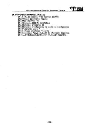 Informe Nacional de Educación Superior en Panamá mCONSEJO oc
RECTORES
DE PANAMA
21. UNIVERSIDAD AMERICANA (UAM)
21.1. Fecha de creación: 19 de diciembre de 2002
21.2. Órganos de gobierno: Rectoría
21.3. Matrícula 2002: 108
21.4. Graduados 2002: No tiene todavía
21.5. Número de profesores: 30
21.6. Número de investigadores: No cuenta con investigadores
21.7. Personal de apoyo: 7
21.8. Forma de enseñanza: Presencial
21.9. Servicios de Apoyo estudiantil: Sin información disponible.
21.10. Actividades estudiantiles: Sin información disponible.
-109-
 