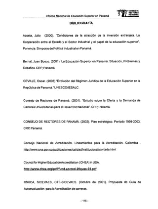 Informe Nacional de Educación Superior en Panamá
BIBLIOGRAFÍA
Acosta, Julio (2000). "Condiciones de la atracción de la inversión extranjera. La
Cooperación entre el Estado y el Sector Industrial y el papel de la educación superior".
Ponencia. Simposio de Política Industrial en Panamá.
Bemal, Juan Bosco. (2001). La Educación Superior en Panamá. Situación, Problemas y
Desafíos. CRP, Panamá.
CEVILLE, Osear. (2003) "Evolución del Régimen Jurídico de la Educación Superior en la
República de Panamá." UNESCO/IESALC.
Consejo de Rectores de Panamá. (2001). "Estudio sobre la Oferta y la Demanda de
Carreras Universitarias para el Desarrollo Nacional". CRP, Panamá.
C O N S E J O D E R E C T O R E S D E P A N A M Á . (2002). Plan estratégico. Período 1998-2003.
CRP, Panamá.
Consejo Nacional de Acreditación. Lincamientos para la Acreditación. Colombia .
http://www.cna.gov.co/publicaciones/calidad/institucional/ po rtada. htmI
Council for Higher Education Accreditation ( CHEA) in U S A .
http://www.chea.org/pdf/fund-accred-20aues-02.pdf
C S U C A , SICEVAES, CTE-SICEVAES. (Octubre del 2001). Propuesta de Guía de
Autoevaluación para laAcreditación de carreras.
mCONSEJO DE
RECTORES
DE PANAMA
-116-
 