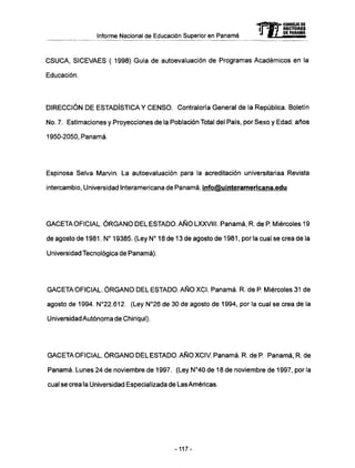 Informe Nacional de Educación Superior en Panamá
-CONSEJO DE
RECTORES
DE PANAMA
C S U C A , SICEVAES ( 1998) Guía de autoevaluación de Programas Académicos en la
Educación.
DIRECCIÓN D E ESTADÍSTICA Y C E N S O . Contraloría General de la República. Boletín
No. 7. Estimaciones y Proyecciones de la Población Total del País, por Sexo y Edad: años
1950-2050, Panamá.
Espinosa Selva Marvin. La autoevaluación para la acreditación universitariaa Revista
intercambio, Universidad Interamericana de Panamá, info@ulnteramericana.edu
GACETA OFICIAL. Ó R G A N O D E L E S T A D O . A Ñ O LXXVIII. Panamá, R. de P. Miércoles 19
de agosto de 1981. N° 19385. (Ley N° 18 de 13 de agosto de 1981, por la cual se crea de la
Universidad Tecnológica de Panamá).
GACETA OFICIAL. Ó R G A N O DEL ESTADO. A Ñ O XCI. Panamá. R. de P. Miércoles 31 de
agosto de 1994. N°22.612. (Ley N°26 de 30 de agosto de 1994, por la cual se crea de la
Universidad Autónoma de Chiriquí).
GACETA OFICIAL. Ó R G A N O DEL ESTADO. A Ñ O XCIV. Panamá. R. de P. Panamá, R. de
Panamá. Lunes 24 de noviembre de 1997. (Ley N°40 de 18 de noviembre de 1997, por la
cual se crea la Universidad Especializada de LasAméricas.
-117-
 
