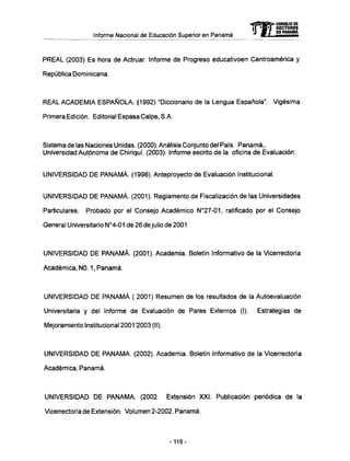 Informe Nacional de Educación Superior en Panamá mCONSEJO DE
RECTORES
DE PANAMA
PREAL (2003) Es hora de Actruar. Informe de Progreso educativoen Centroamérica y
República Dominicana.
REAL A C A D E M I A E S P A Ñ O L A . (1992) "Diccionario de la Lengua Española". Vigésima
Primera Edición. Editorial Espasa Calpe, S.A.
Sistema de las Naciones Unidas. (2000). Análisis Conjunto del País. Panamá,.
Universidad Autónoma de Chiriquí. (2003). Informe escrito de la oficina de Evaluación.
UNIVERSIDAD D E P A N A M Á . (1998). Anteproyecto de Evaluación Institucional.
UNIVERSIDAD D E P A N A M Á . (2001). Reglamento de Fiscalización de las Universidades
Particulares. Probado por el Consejo Académico N°27-01, ratificado por el Consejo
General Universitario N°4-01 de 26 de julio de 2001
UNIVERSIDAD D E P A N A M Á . (2001). Academia. Boletín Informativo de la Vicerrectoría
Académica, NO. 1, Panamá.
UNIVERSIDAD D E P A N A M Á ( 2001) Resumen de los resultados de la Autoevaluación
Universitaria y del Informe de Evaluación de Pares Externos (I). Estrategias de
Mejoramiento Institucional 2001'2003 (II).
UNIVERSIDAD D E P A N A M A . (2002). Academia. Boletín Informativo de la Vicerrectoría
Académica, Panamá.
UNIVERSIDAD D E P A N A M A . (2002 Extensión XXI. Publicación periódica de la
Vicerrectoría de Extensión. Volumen 2-2002. Panamá.
-119-
 