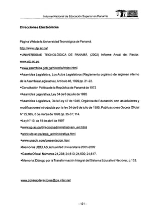 Informe Nacional de Educación Superior en Panamá
Direcciones Electrónicas
Página W e b de la Universidad Tecnológica de Panamá.
http://www.utp.ac.pa/
•UNIVERSIDAD T E C N O L Ó G I C A D E P A N A M Á , (2002) Informe Anual del Rector.
www.utp.ac.pa
•www.asamblea.gob.pa/historia/index.html
•Asamblea Legislativa, Los Actos Legislativos (Reglamento orgánico del régimen interno
de la Asamblea Legislativa), Artículo 46,1999 pp. 21-22.
•Constitución Política de la República de Panamá de 1972
•Asamblea Legislativa, Ley 34 de 6 de julio de 1995
•Asamblea Legislativa, D e la Ley 47 de 1946, Orgánica de Educación, con las adiciones y
modificaciones introducida por la ley 34 de 6 de julio de 1995, Publicaciones Gaceta Oficial
N° 22,989,8 de marzo de 1996 pp. 35-37; 114.
•Ley N° 13, de 15 de abril de 1997
•www.up.ac.pa/direccionadministrativa/v_ext.html
•www.utp.ac.pa/area_administrativa.html
•www.unachi.com/presentacion.html
•Memorias U D E L A S , Actualidad Universitaria 2001-2002
•Gaceta Oficial, Números 24,238; 24,613; 24,530; 24,617.
•Memoria: Diálogo por la Transformación Integral del Sistema Educativo Nacional, p.153.
www.conseioderectores@pa.inter.net
mCONSEJO DE
RECTORES
DE PANAMA
-121 -
 