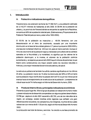 Informe Nacional de Educación Superior en Panamá
I. Introducción
A . Población e indicadores demográficos
Panamá tiene una extensión territorial de 77.082 K m 2
y una población estimada
de 3,116,277 millones de habitantes al año 2003. El 56.6% de la población es
urbana, y la provincia de Panamá dónde se encuentra la capital de la República,
concentra el 49% de la población total del país. (Estimaciones y Proyecciones de la
Población Total del país porsexoyedad: años 1950-2050).
El 50.5% de la población es masculina y 49.5% femenina, con una
desaceleración en el ritmo de crecimiento, causado por una importante
disminución en la tasa de fecundidad global a 2.7 para el quinquenio 2000-2005 y
una tasa de mortalidad infantil de 20.6 por mil, para el mismo período. Aunque el
ritmo de crecimiento de la población baja su intensidad como efecto de los cambios
operados en la fecundidad y la mortalidad, no significa que los valores de la
población disminuyen, a la inversa, el volumen de la población continúa
aumentando y se espera que para el año 2020 haya 4 millones de personas, lo que
traerá como consecuencia una mayor presión sobre los recursos naturales e
hídricos y una mayor necesidad de servicios educativos y de salud.
La estructura poblacional también ha sufrido cambios significativos en los últimos
20 años. La población menor de 15 años ha disminuido del 39% al 32% en tanto
que la población mayor de 65 años ha pasado del 4 al 6 % lo que nos indica que se
avanza hacia el envejecimiento de la estructura de la población. La esperanza de
vida al nacer es de 74.4 años según el Informe de Desarrollo Humano, 2003.
B. Producto Interno Bruto y principales indicadores económicos
Panamá ocupa el lugar No. 59 en el grupo de países con desarrollo humano medio
y posee indicadores de desarrollo comparables con algunos países desarrollados.
El PIB per. capita en el año 2001 ascendió a $5,750, uno de los más altos de la
región, sin embargo, existen brechas entre regiones que señalan una gran
diferencia entre los pobres, los campesinos y los indígenas, muchos de los cuales
sobreviven con menos de B/. 1.00 por día, según el Informe de Desarrollo Humano
2003.
La producción real total de bienes y servicios ha crecido a una tasa promedio de
-1 -
mCONSEJO DE
RECTORES
DE PANAMA
 