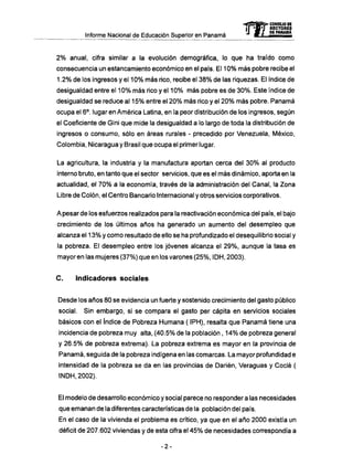 Informe Nacional de Educación Superior en Panamá
2 % anual, cifra similar a la evolución demográfica, lo que ha traído como
consecuencia un estancamiento económico en el país. El 10% más pobre recibe el
1.2% de los ingresos y el 10% másrico,recibe el 38% de las riquezas. El índice de
desigualdad entre el 10% más rico y el 10% más pobre es de 30%. Este índice de
desigualdad se reduce al 15% entre el 20% más rico y el 20% más pobre. Panamá
ocupa el 6o
. lugar en América Latina, en la peor distribución de los ingresos, según
el Coeficiente de Gini que mide la desigualdad a lo largo de toda la distribución de
ingresos o consumo, sólo en áreas rurales - precedido por Venezuela, México,
Colombia, Nicaragua y Brasil que ocupa el primer lugar.
La agricultura, la industria y la manufactura aportan cerca del 30% al producto
interno bruto, en tanto que el sector servicios, que es el más dinámico, aporta en la
actualidad, el 70% a la economía, través de la administración del Canal, la Zona
Libre de Colón, el Centro Bancario Internacional y otros servicios corporativos.
A pesar de los esfuerzos realizados para la reactivación económica del país, el bajo
crecimiento de los últimos años ha generado un aumento del desempleo que
alcanza el 13% y como resultado de ello se ha profundizado el desequilibrio social y
la pobreza. El desempleo entre los jóvenes alcanza el 29%, aunque la tasa es
mayor en las mujeres (37%) que en los varones (25%, IDH, 2003).
C . Indicadores sociales
Desde los años 80 se evidencia un fuerte y sostenido crecimiento del gasto público
social. Sin embargo, si se compara el gasto per capita en servicios sociales
básicos con el índice de Pobreza Humana ( IPH), resalta que Panamá tiene una
incidencia de pobreza muy alta, (40.5% de la población , 14% de pobreza general
y 26.5% de pobreza extrema). La pobreza extrema es mayor en la provincia de
Panamá, seguida de la pobreza indígena en las comarcas. La mayor profundidad e
intensidad de la pobreza se da en las provincias de Darién, Veraguas y Codé (
INDH,2002).
El modelo de desarrollo económico y social parece no responder a las necesidades
que emanan de la diferentes características de la población del país.
En el caso de la vivienda el problema es crítico, ya que en el año 2000 existía un
déficit de 207.602 viviendas y de esta cifra el 45% de necesidades correspondía a
-2-
 