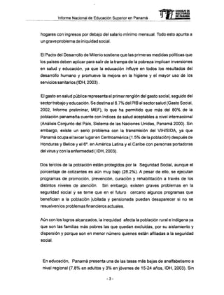 Informe Nacional de Educación Superior en Panamá
hogares con ingresos por debajo del salario mínimo mensual. Todo esto apunta a
un grave problema de iniquidad social.
El Pacto del Desarrollo de Milenio sostiene que las primeras medidas políticas que
los países deben aplicar para salir de la trampa de la pobreza implican inversiones
en salud y educación, ya que la educación influye en todos los resultados del
desarrollo humano y promueve la mejora en la higiene y el mayor uso de los
servicios sanitarios (IDH, 2003).
El gasto en salud pública representa el primer renglón del gasto social, seguido del
sector trabajo y educación. Se destina el 6.7% del PIB al sector salud (Gasto Social,
2002, Informe preliminar, MEF), lo que ha permitido que más del 80% de la
población panameña cuente con índices de salud aceptables a nivel internacional
(Análisis Conjunto del País, Sistema de las Naciones Unidas, Panamá 2000). Sin
embargo, existe un serio problema con la transmisión del VIH/SIDA, ya que
Panamá ocupa el tercer lugar en Centroamérica (1.5% de la población) después de
Honduras y Belice y el 6o
. en América Latina y el Caribe con personas portadoras
del virus y con la enfermedad ( IDH, 2003).
Dos tercios de la población están protegidos por la Seguridad Social, aunque el
porcentaje de cotizantes es aún muy bajo (26.2%). A pesar de ello, se ejecutan
programas de promoción, prevención, curación y rehabilitación a través de los
distintos niveles de atención. Sin embargo, existen graves problemas en la
seguridad social y se teme que en el futuro cercano algunos programas que
benefician a la población jubilada y pensionada puedan desaparecer si no se
resuelven los problemas financieros actuales.
Aún con los logros alcanzados, la inequidad afecta la población rural e indígena ya
que son las familias más pobres las que quedan excluidas, por su aislamiento y
dispersión y porque son en menor número quienes están afiliadas a la seguridad
social.
En educación, Panamá presenta una de las tasas más bajas de analfabetismo a
nivel regional (7.8% en adultos y 3% en jóvenes de 15-24 años, IDH, 2003). Sin
mCONSEJO DE
RECTORES
DE PANAMA
-3-
 
