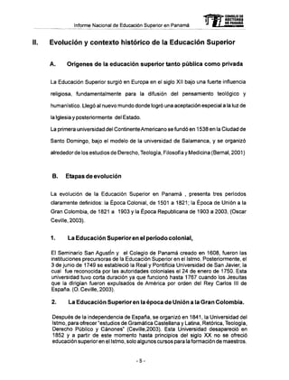 Informe Nacional de Educación Superior en Panamá
II. Evolución y contexto histórico de la Educación Superior
A . Orígenes d e la educación superior tanto pública c o m o privada
La Educación Superior surgió en Europa en el siglo XII bajo una fuerte influencia
religiosa, fundamentalmente para la difusión del pensamiento teológico y
humanístico. Llegó al nuevo mundo donde logró una aceptación especial a la luz de
la Iglesia y posteriormente del Estado.
La primera universidad del Continente Americano se fundó en 1538 en la Ciudad de
Santo Domingo, bajo el modelo de la universidad de Salamanca, y se organizó
alrededor de los estudios de Derecho, Teología, Filosofía y Medicina (Bemal, 2001 )
B. Etapas de evolución
La evolución de la Educación Superior en Panamá , presenta tres períodos
claramente definidos: la Época Colonial, de 1501 a 1821; la Época de Unión a la
Gran Colombia, de 1821 a 1903 y la Época Republicana de 1903 a 2003, (Osear
Ceville, 2003).
1. La Educación Superior en el período colonial.
E! Seminario San Agustín y el Colegio de Panamá creado en 1608, fueron las
instituciones precursoras de la Educación Superior en el Istmo. Posteriormente, el
3 de junio de 1749 se estableció la Real y Pontificia Universidad de San Javier, la
cual fue reconocida por las autoridades coloniales el 24 de enero de 1750. Esta
universidad tuvo corta duración ya que funcionó hasta 1767 cuando los Jesuítas
que la dirigían fueron expulsados de América por orden del Rey Carlos III de
España. (O. Ceville, 2003).
2. La Educación Superior en la época de Unión a la Gran Colombia.
Después de la independencia de España, se organizó en 1841, la Universidad del
Istmo, para ofrecer "estudios de Gramática Castellana y Latina, Retórica, Teología,
Derecho Público y Cánones" (Ceville,2003). Esta Universidad desapareció en
1852 y a partir de este momento hasta principios del siglo X X no se ofreció
educación superior en el Istmo, solo algunos cursos para la formación de maestros.
-5-
 