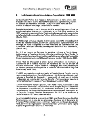Informe Nacional de Educación Superior en Panamá
3. La Educación Superior en la época Republicana: 1903 2003
La Constitución Política de la República de Panamá creó el marco jurídico para
el establecimiento de centros de enseñanza secundaría y profesional y dispuso
las carreras que habrían de ofrecerse. La Ley 11 de 23 de marzo de 1904
viabilizó la creación del Colegio Universitario de Panamá.
Posteriormente la Ley 52 de 20 de mayo de 1904, autorizó la construcción de un
edificio destinado a albergar a la Universidad y la Ley 6 de 26 de septiembre de
1906, estableció una subvención del Estado y siete becas destinadas a estudiantes
de la Facultad de Derecho y Ciencias Políticas del Colegio Universitario de Panamá
(Ceville, 2003).
En 1912 surgió un nuevo proyecto de Universidad panameña, impulsado por el
Rector del Instituto Nacional, Edwin Gran Dester pero no logro concretarse. Sin
embargo, en 1913 se organizó un Curso Profesional de Matemática con una
duración de 3 años para formar educadores para la enseñanza de la Matemáticas,
(Bernai, 2001).
En 1917 se crearon las Escuelas de Medicina y Cirugía y Cirugía Dental,
instituyéndose la Escuela de Medicina y Cirugías en el Hospital Santo Tomás. En
1918 se creó la Escuela de Derecho y Ciencias Políticas y una Facultad Nacional de
Derecho que se reorganizó en 1925 y que finalmente cerró en 1928 (Ceville, 2003).
Desde 1920 se empezaron a ofrecer cursos universitarios de Farmacia, y
Agrimensura en el Instituto Nacional. En noviembre de 1924 se crearon las
Escuelas de Medicina, Lenguas Modernas y Pedagogía, ésta última precedida por
un Instituto Pedagógico encargado de la formación de Profesores de Segunda
Enseñanza (Ceville, 2003).
En 1930, se organizó con carácter privado, la Escuela Libre de Derecho, que fue
reconocida oficialmente por Decreto Ejecutivo en 1933. Este mismo Decreto, creó
ademas la Facultad de Educación, y reglamentó, al igual que el Instituto
Pedagógico, las escuelas de Farmacia, Derecho y Agrimensura que pasarían a
formar parte de la Universidad de Panamá desde su creación en 1935.
A nivel internacional Panamá propuso, entre 1915 y 1940, la creación de tres
universidades destinadas a servir al mundo desde la capital del país. Estas fueron
la Universidad Panamericana, la Universidad Bolivariana y la Universidad
Interamericana. La Universidad Panamericana fue propuesta en Washington , en
el Segundo Congreso Científico Panamericano, en 1915 y fue sustentada y
reglamentada en 1917, pero no se materializó.
La Universidad Bolivariana, se presentó en 1924, en el Tercer Congreso Científico
Panamericano, con la idea de que empezara a funcionar en el Centenario del
Congreso Anfictiónico convocado por Bolívar. Fue creada por Decreto Ejecutivo en
1926, se diseñó su organización y se creó el Consejo Universitario como órgano
superior de gobierno pero tampoco se materializó
mCONSEJO DE
RECTORES
DE PANAMÁ
-6-
 
