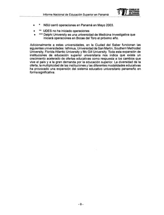 Informe Nacional de Educación Superior en Panamá
• * N S U cerró operaciones en Panamá en Mayo 2003.
• ** U D E S no ha iniciado operaciones
• *** Delphi University es una universidad de Medicina Investigativa que
iniciará operaciones en Bocas del Toro el próximo año.
Adicionalmente a estas universidades, en la Ciudad del Saber funcionan las
siguientes universidades: Isthmus, Universidad de San Martin, Southern Methodist
University, Florida Atlantic University y M e Gill University. Toda esta expansión de
instituciones de educación superior universitaria nos indica que existe un
crecimiento acelerado de ofertas educativas como respuesta a los cambios que
vive el país y a la gran demanda por la educación superior. La diversidad de la
oferta, la multiplicidad de las instituciones y las diferentes modalidades educativas
ha provocado una expansión del sistema educativo universitario panameño en
forma significativa.
-9-
 