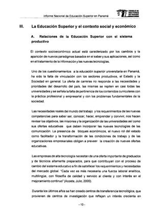 Informe Nacional de Educación Superior en Panamá
La Educación Superior y el contexto social y económico
A . Relaciones d e la Educación Superior c o n el sistema
productivo
El contexto socioeconómico actual está caracterizado por los cambios y la
aparición de nuevos paradigmas basados en el saber y sus aplicaciones, así como
en el tratamiento de la información y las nuevas tecnologías.
Uno de los cuestionamientos a la educación superior universitaria en Panamá,
ha sido la falta de vinculación con los sectores productivos, el Estado y la
Sociedad en general. La oferta de carreras no responde a las necesidades y
prioridades del desarrollo del país, las mismas se repiten en casi todas las
universidades y se señala la falta de pertinencia de los contenidos curriculares con
la práctica profesional y empresarial y con los problemas fundamentales de la
sociedad.
Las necesidades reales del mundo del trabajo y los requerimientos de las nuevas
competencias para saber ser, conocer, hacer, emprender y convivir, nos hacen
revisar los objetivos, las misiones y la organización de las universidades así como
sus ofertas educativas que deben incorporar las nuevas tecnologías de las
comunicación. La presencia de bloques económicos, el nuevo rol del estado
como facilitador y la transformación de las condiciones de trabajo y de las
organizaciones empresariales obligan a preveer la creación de nuevas ofertas
educativas.
Las empresas de alta tecnología necesitan de una oferta importante de graduados
y de técnicos altamente preparados, para que contribuyan con el proceso de
cambio del sistema educativo a fin de satisfacer los requerimientos y necesidades
del mercado global. "Cada vez es más necesaria una fuerza laboral analítica,
multilingue, con filosofía de calidad y servicio al cliente y con interés en el
mejoramiento continuo" (Acosta, Julio, 2000).
Durante los últimos años se han creado centros de transferencia tecnológica, que
provienen de centros de investigación que reflejan un interés creciente en
mCONSEJO DE
RECTORES
DE PANAMA
-10-
 