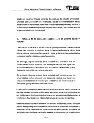 Informe Nacional de Educación Superior en Panamá
establecer mayores vínculos entre los dos sectores de relación Universidad-
Empresa. Esta vinculación debe reforzarse a través de la intensificación de las
posibilidades de aprendizaje profesional en organizaciones públicas y privadas y
la combinación de estudios y trabajos por parte de docentes y estudiantes, tanto en
el plano nacional como internacional.
B . Relación d e la educación superior c o n el sistema social y
cultural
La educación es parte de la estructura social global y constituye una herramienta
valiosa para promover la movilidad social, fortalecer la identidad y valores de la
cultura nacional, acrecentar la integración social y disminuir las desigualdades
sociales de los diferentes sectores de la población.
Sin embargo, algunos sectores de la sociedad civil, consideran que las
universidades no han diseñado una estrategia efectiva para lograr una
vinculación exitosa con la sociedad y no se observan los beneficios que se
derivan del gasto público social en la educación.
Sin embargo, algunos sectores de la sociedad civil, consideran que las
universidades no han diseñado una estrategia efectiva para lograr una
vinculación exitosa con la sociedad y no se observan los beneficios que se
derivan del gasto público social en la educación.
La educación universitaria ha sido predominantemente teórica, desvinculada de los
grandes, graves y complejos problemas de la sociedad actual, m á s preocupada por
sus problemas de funcionamiento interno y no por su responsabilidad social en la
construcción de una sociedad más equitativa, justa, próspera y democrática.
De hecho las actividades de extensión universitaria aún son reducidas y no logran
llegar a las regiones y comunidades más necesitadas de orientación y respuesta. El
servicio social de los estudiantes universitarios aún es incipiente y muchas de las
actividades estudiantiles encaminadas a exaltar la nacionalidad y el fortalecimiento
mCONSEJO DE
RECTORES
DE PANAMA
-11 -
 