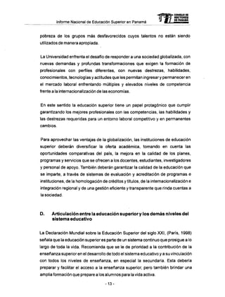 Informe Nacional de Educación Superior en Panamá
pobreza de los grupos más desfavorecidos cuyos talentos no están siendo
utilizados de manera apropiada.
La Universidad enfrenta el desafío de responder a una sociedad globalizada, con
nuevas demandas y profundas transformaciones que exigen la formación de
profesionales con perfiles diferentes, con nuevas destrezas, habilidades,
conocimientos, tecnologías y actitudes que les permitan ingresar y permanecer en
el mercado laboral enfrentando múltiples y elevados niveles de competencia
frente a la internacionalización de las economías.
En este sentido la educación superior tiene un papel protagónico que cumplir
garantizando los mejores profesionales con las competencias, las habilidades y
las destrezas requeridas para un entorno laboral competitivo y en permanentes
cambios.
Para aprovechar las ventajas de la globalización, las instituciones de educación
superior deberán diversificar la oferta académica, tomando en cuenta las
oportunidades comparativas del país, la mejora en la calidad de los planes,
programas y servicios que se ofrecen a los docentes, estudiantes, investigadores
y personal de apoyo. También deberán garantizar la calidad de la educación que
se imparte, a través de sistemas de evaluación y acreditación de programas e
instituciones, de la homologación de créditos y títulos, de la internacionalización e
integración regional y de una gestión eficiente y transparente que rinda cuentas a
la sociedad.
D . Articulación entre la educación superior y los d e m á s niveles del
sistema educativo
La Declaración Mundial sobre la Educación Superior del siglo XXI, (París, 1998)
señala que la educación superior es parte de un sistema continuo que prosigue a lo
largo de toda la vida. Recomienda que se le de prioridad a la contribución de la
enseñanza superior en el desarrollo de todo el sistema educativo y a su vinculación
con todos los niveles de enseñanza, en especial la secundaría. Esta debería
preparar y facilitar el acceso a la enseñanza superior, pero también brindar una
amplia formación que prepare a los alumnos para la vida activa.
- 1 3 -
mCONSEJO DE
RECTORES
DE PANAMA
 