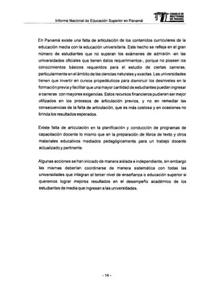 Informe Nacional de Educación Superior en Panamá
En Panamá existe una falta de articulación de los contenidos curriculares de la
educación media con la educación universitaria. Este hecho se refleja en el gran
número de estudiantes que no superan los exámenes de admisión -en las
universidades oficiales que tienen éstos requerimientos-, porque no poseen los
conocimientos básicos requeridos para el estudio de ciertas carreras,
particularmente en el ámbito de las ciencias naturales y exactas. Las universidades
tienen que invertir en cursos propedéuticos para disminuir los desniveles en la
formación previa y facilitar que una mayor cantidad de estudiantes puedan ingresar
a carreras con mayores exigencias. Estos recursos financieros pudieran ser mejor
utilizados en los procesos de articulación previos, y no en remediar las
consecuencias de la falta de articulación, que es más costosa y en ocasiones no
brinda los resultados esperados.
Existe falta de articulación en la planificación y conducción de programas de
capacitación docente lo mismo que en la preparación de libros de texto y otros
materiales educativos mediados pedagógicamente para un trabajo docente
actualizado y pertinente.
Algunas acciones se han iniciado de manera aislada e independiente, sin embargo
las mismas deberían coordinarse de manera sistemática con todas las
universidades que integran el tercer nivel de enseñanza o educación superior si
queremos lograr mejores resultados en el desempeño académico de los
estudiantes de media que ingresan a las universidades.
-4=fi^>- CONSEJO DE
ÍI"JM"T RECTORES
"J MI PE PANAMA
-14-
 