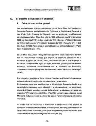 Informe Nacional de Educación Superior en Panamá
IV. El sistema de Educación Superior.
A . Estructura normativa general
Las normas legales vigentes relacionadas con el Tercer Nivel de Enseñanza o
Educación Superior, son la Constitución Política de la República de Panamá, la
Ley 47 de 1946, Orgánica de Educación, con las adiciones y modificaciones
introducidas por la Ley 34 de 6 de julio de 1995, el Decreto Ley N°16 de julio de
1963, los Decretos N°161 de 6 de octubre de 1996 y Decreto N°50 de 23 de marzo
de 1999; y los Resueltos N°1139 de 27 de agosto de 1999 y Resuelto N°1141 de 8
de octubre de 1998 (Texto único de las modificaciones al Decreto Ejecutivo N° 203
de 27 de septiembre de 1996).
La Ley 34 de 6 de julio de 1995 y el Decreto Ejecutivo 50 de 23 de marzo de 1999
son los instrumentos jurídicos que amplían la cobertura conceptual de la
educación superior. (O. Ceville, 2003), señalando que "en el nivel superior, la
educación universitaria se regirá por leyes especiales y como parte del sistema
educativo, coordinará estrechamente con el Ministerio de Educación,
considerando los principios y fines del sistema educativo." (Artículo 6 de la Ley 47
del 46).
Esa misma Ley establece el Tercer Nivel de Enseñanza o Educación Superior que
incluye la educación post-media, no universitaria y universitaria.
En la sección tercera se establece que el Ministerio de Educación tendrá a su
cargo todo lo relacionado con la educación y la cultura nacional y por su conducto
ejercerá el Estado su deber esencial de la cultura y la educación en todos sus
aspectos." (Artículo 8, Sección III Ley 47 del 46). La misma Ley establece que el
Ministerio de Educación es la entidad del Estado Panameño rectora del sistema
educativo.
El tercer nivel de enseñanza o Educación Superior tiene como objetivo la
formación profesional especializada, la investigación, difusión y profundización de
la cultura nacional y universal, para que sus egresados puedan responder a las
necesidades del desarrollo integral de la Nación (Art. 59)
mCONSEJO DE
RECTORES
DE PANAMA
- 1 5 -
 