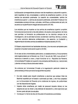 Informe Nacional de Educación Superior en Panamá
La Educación correspondiente al tercer nivel de enseñanza o educación superior,
será impartida en las universidades y centros de enseñanza superior y en los
centros de educación postmedia. La creación de universidades, centros de
enseñanza superior y centros de educación postmedia, será determinada por las
necesidades socioeconómicas, culturales, científicas y profesionales del país, de
acuerdo con la planificación integral de la educación (Art. 60).
Los estudios que se impartan en los centros de enseñanza superior cumplirán
funciones de docencia de la más alta calidad y de amplia cultura general, de modo
que permitan la formación de profesionales en los distintos campos de la
investigación y de la actividad humana, la extensión científica, técnica y cultural,
así como servicios altamente profesionales y de asesoría. La fundación y
reglamentación de estos centros se establece mediante decreto (Art. 61 ).
El Estado proporcionará las facilidades técnicas y los recursos apropiados para
propiciar e impulsar la educación superior (Art.62).
En el caso de las universidades particulares, su establecimiento y funcionamiento
está reglamentado por el Decreto Ley 16 de 11 de julio de 1963, cuyo artículo 1o
reconoce el derecho a crear y hacer funcionar en la República de Panamá,
Universidades Privadas con sujeción a los preceptos del Decreto Ley mencionado
y demás normas jurídicas sobre esta materia.
Se entiende por Universidad Privada a la organización particular dotada de
personalidad jurídica que reúne los siguientes requisitos:
• Ha sido creada para impartir enseñanza a alumnos que posean título de
Bachiller expedido por el Estado o autorizado por éste, u otro título aceptado
por la Universidad de Panamá como credencial de ingreso, de conformidad
con las disposiciones legales.
• Imparte dicha enseñanza por medio de personal docente idóneo en las
asignaturas que se dictan y las prácticas de laboratorio u otros ejercicios que
formen parte del plan de estudios.
• Consta por lo menos de dos (2) Escuelas Universitarias autorizadas.
mCONSEJO DE
RECTORES
DE PANAMA
-16-
 