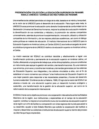 PRESENTACIÓN COLECCIÓN LA EDUCACIÓN SUPERIOR EN PANAMÁ
IESALC-UNESCO / CONSEJO DE RECTORES DE PANAMÁ
Una enseñanza de calidad para todos a lo largo de la vida, basada en el mérito y la equidad,
es la visión de la U N E S C O para el desarrollo de la educación. Para lograr esta meta, la
U N E S C O busca promover la educación como derecho fundamental de conformidad con la
Declaración Universal de Derechos Humanos, mejorar la calidad de la educación mediante
la diversificación de sus contenidos y métodos y la promoción de valores compartidos
universalmente, además de promoverla experimentación, innovación, difusión y utilización
compartida de la información y de las mejores prácticas académicas, así como el diálogo
sobre políticas en materia de educación. El Instituto Internacional de la U N E S C O para la
Educación Superior en América Latina y el Caribe (IESALC) es el ente encargado de poner
en práctica el programa de la U N E S C O relativo a la educación superior en América Latina y
el Caribe.
La misión esencial del IESALC es contribuir decidida y efectivamente a lograr una
transformación profunda y permanente de la educación superior en América Latina y el
Caribe, afianzando un programa de trabajo que, entre otros propósitos, procure constituirse
en instrumento para apoyar la gestión del cambio y las transformaciones. Es una instancia
que armoniza, promueve y coordina las iniciativas y demandas generadas por los sistemas
de Educación Superior, sus integrantes y los actores vinculados a ellos, con el fin de
establecer el nuevo consenso que coloque "a las Instituciones de Educación Superior en
una mejor posición para responder a las necesidades presentes y futuras del desarrollo
humano sostenible" (Conferencia de La Habana, 1996). El logro de la misión del IESALC se
alcanza a través de: una educación superior para un desarrollo humano endógeno y
sostenible, una transformación de la gestión de la educación superior, así como en la
reformulación de la cooperación internacional.
El IESALC tiene como objetivos promover una cooperación m á s estrecha entre los Estados
Miembros de la región, sus instituciones y especialistas en el campo de la educación
superior; contribuir a mejorar el conocimiento mutuo de los sistemas de educación superior
de la región con el fin de facilitar su comparación con otras regiones del mundo para asistir a
su desarrollo; ayudar a todo Estado Miembro que solicite la cooperación del Instituto a
mejorar y desarrollar sus sistemas e instituciones de educación superior dentro del proceso
de reforma que haya emprendido.
 