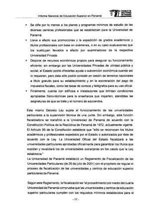 Informe Nacional de Educación Superior en Panamá
• Se ciñe por lo menos a los planes y programas mínimos de estudio de las
diversas carreras profesionales que se establezcan para la Universidad de
Panamá.
• Lleva a efecto sus promociones y la expedición de grados académicos y
títulos profesionales con base en exámenes, o en su caso evaluaciones que
los sustituyan llevados a efecto por examinadores de la respectiva
Universidad Privada.
• Dispone de recursos económicos propios para asegurar su funcionamiento
eficiente; sin embargo por las Universidades Privadas de utilidad pública y
social, el Estado podrá ofrecerles ayuda o subvención económica cuando así
lo requieran, pero ésta sólo podrá consistir en cesión de terrenos nacionales
a título gratuito para su establecimiento y en la exoneración del pago de
impuestos fiscales, como las tasas de correos y telégrafos para su uso oficial.
• Finalmente, cuenta con edificios e instalaciones que brindan condiciones
apropiadas físico-técnicas para la enseñanza que imparten, atendidas las
asignaturas de que se trata y el número de educandos.
Este mismo Decreto Ley sujeta el funcionamiento de las universidades
particulares a la supervisión técnica de una Junta. Sin embargo, esta función
fiscalizadora se transfirió a la Universidad de Panamá de acuerdo con la
Constitución Política de la República de Panamá de 1972, actualmente vigente.
El Artículo 95 de la Constitución establece que "sólo se reconocen los títulos
académicos y profesionales expedidos por el Estado o autorizados por éste de
acuerdo con la Ley. La Universidad Oficial del Estado fiscalizará a las
universidades particulares aprobadas oficialmente para garantizar los títulos que
expidan y revalidará los de universidades extranjeras en los casos que la Ley
establezca."
La Universidad de Panamá estableció un Reglamento de Fiscalización de las
Universidades Particulares (de 26 de julio de 2001 ) con el propósito de regular el
proceso de fiscalización de las universidades y centros de educación superior
particulares de Panamá.
Según este Reglamento, la fiscalización es "el procedimiento por medio del cual la
Universidad de Panamá comprueba que las universidades y centros de educación
superior particulares cumplen con los requisitos mínimos establecidos para el
-17-
mCONSEJO DE
RECTORES
DE PANAMA
 