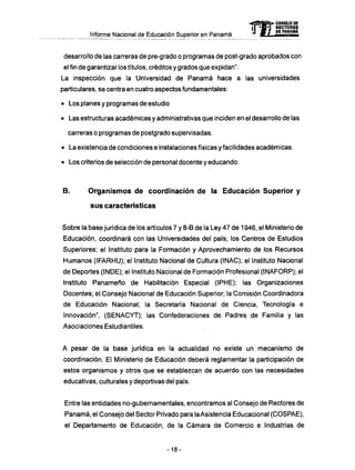 Informe Nacional de Educación Superior en Panamá
desarrollo de las carreras de pre-grado o programas de post-grado aprobados con
el fin de garantizar los títulos, créditos y grados que expidan".
La inspección que la Universidad de Panamá hace a las universidades
particulares, se centra en cuatro aspectos fundamentales:
• Los planes y programas de estudio
• Las estructuras académicas y administrativas que inciden en el desarrollo de las
carreras o programas de postgrado supervisadas.
• La existencia de condiciones e instalaciones físicas y facilidades académicas.
• Los criterios de selección de personal docente y educando.
B. Organismos de coordinación de la Educación Superior y
sus características
Sobre la base jurídica de los artículos 7 y 8-B de la Ley 47 de 1946, el Ministerio de
Educación, coordinará con las Universidades del país; los Centros de Estudios
Superiores; el Instituto para la Formación y Aprovechamiento de los Recursos
Humanos (IFARHU); el Instituto Nacional de Cultura (INAC); el Instituto Nacional
de Deportes (INDE); el Instituto Nacional de Formación Profesional (INAFORP); el
Instituto Panameño de Habilitación Especial (IPHE); las Organizaciones
Docentes; el Consejo Nacional de Educación Superior; la Comisión Coordinadora
de Educación Nacional; la Secretaría Nacional de Ciencia, Tecnología e
Innovación", (SENACYT); las Confederaciones de Padres de Familia y las
Asociaciones Estudiantiles.
A pesar de la base jurídica en la actualidad no existe un mecanismo de
coordinación. El Ministerio de Educación deberá reglamentar la participación de
estos organismos y otros que se establezcan de acuerdo con las necesidades
educativas, culturales y deportivas del país.
Entre las entidades no-gubernamentales, encontramos al Consejo de Rectores de
Panamá, el Consejo del Sector Privado para la Asistencia Educacional (COSPAE),
el Departamento de Educación, de la Cámara de Comercio e Industrias de
-18-
 