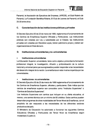 Informe Nacional de Educación Superior en Panamá
Panamá, la Asociación de Ejecutivos de Empresa, (APEDE), el Club Rotario de
Panamá, La Fundación Benéfica Rotaría, El Club de Leones de Panamá, el Club
20-30 entre otros.
C . Caracterización d e ias instituciones públicas y privadas
El Decreto Ejecutivo 50 de 23 de marzo de 1999, reglamenta el funcionamiento de
los Centros de Enseñanza Superior Oficiales y Particulares. Las instituciones
públicas son creadas por Ley y subsidiadas por el Estado; las instituciones
privadas son creadas por Decretos Leyes, tienen patrimonio propio y deben ser
organizaciones sin fines de lucro.
D . Instituciones universitarias y n o - universitarias
• Instituciones universitarias
La Educación Superior universitaria, tiene como objetivo primordial la formación
profesional integral, la investigación, difusión y profundización de la cultura
nacional y universal para que sus egresados puedan responder a las necesidades
del desarrollo integral de la nación. La enseñanza en este nivel es impartida por las
universidades.
• Instituciones no universitarias
El Decreto Ejecutivo 50 de 23 de marzo de 1999 reglamenta el funcionamiento de
los Centros de Enseñanza Superior, oficiales y particulares. Éste indica que los
centros de enseñanza superior son conocidos como "Institutos Superiores" o
"Centros de Estudios Superiores".
Los Institutos Superiores son centros que incluyen en su oferta educativa, al
menos, una carrera técnica con un mínimo de 60 créditos. Estos centros pueden
desarrollar programas de otras modalidades del Tercer Nivel de Enseñanza, con el
propósito de dar respuesta a las necesidades de los diferentes sectores
productivos del país.
El Ministerio de Educación ha autorizado a funcionar los siguientes Centros
Educativos Oficiales y Particulares del Tercer Nivel de Enseñanza según
modalidad (Cuadro2)
mCONSEJO DE
RECTORES
DE PANAMA
-19-
 