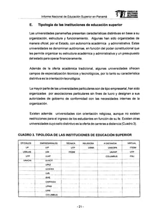 Informe Nacional de Educación Superior en Panamá
E. Tipología de las instituciones de educación superior
Las universidades panameñas presentan características distintivas en base a su
organización, estructura y funcionamiento. Algunas han sido organizadas de
manera oficial, por el Estado, con autonomía académica y administrativa. Estas
universidades se denominan autónomas, en función del poder constitucional que
les permite organizar su estructura académica y administrativa y un presupuesto
del estado para operar financieramente.
Además de la oferta académica tradicional, algunas universidades ofrecen
campos de especialización técnicos y tecnológicos, por lo tanto su característica
distintiva es la orientación tecnológica.
La mayor parte de las universidades particulares son de tipo empresarial, han sido
organizadas por asociaciones particulares sin fines de lucro y designan a sus
autoridades de gobierno de conformidad con las necesidades internas de la
organización.
Existen además universidades con orientación religiosa, aunque no existen
restricciones para el ingreso de los estudiantes en función de su fe. Existen otras
universidades cuyo sello distintivo es la oferta de carreras a distancia (Cuadro 3).
C U A D R O 3. TIPOLOGÍA D E L A S INSTITUCIONES D E E D U C A C I Ó N SUPERIOR
OFICIALES
UP
UDELAS
UTP
UNACHI
-- -
EMPRESARIALES
UIP
UDI
ULAT
ULACIT
UPAZ
ULACEX
UofL
ISAE
CAR7AGO
UPAM
UAM
COLUMBUS
TÉCNICA
UTP
ITESM
-zz
RELIGIOSA
USMA
A DISTANCIA
UNIEDPA
UNADP
COLUMBUS
VIRTUAL
ITESM
UTP
FSU
21 -
 