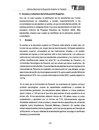 Informe Nacional de Educación Superior en Panamá
F. A c c e s o y cobertura de la Educación Superior.
Aun con un buen acceso, la distribución de los estudiantes por niveles
socioeconómicos es inequitativa, y acuden mayoritariamente a las
universidades los estudiantes no pobres, ya que los estudiantes pobres, de
pobreza extrema e indígenas tienen muy poca representación en este nivel
educativo (Informe de Progreso Educativo de Panamá, 2002). M á s
estudiantes urbanos que rurales se benefician de la educación superior
universitaria.
1. Acceso
El acceso a la educación superior en Panamá, está abierto a todos (as), en
función de sus méritos y sin ningún tipo de discriminación. El Estado subsidia la
educación superior universitaria en las instituciones oficiales y no existen
exámenes de ingreso a nivel nacional, sólo a nivel institucional. Los costos por
matrícula son reducidos para los estudiantes universitarios y los mismos no han
sufrido modificaciones desde los años 50. La Universidad de Panamá y la
Universidad Tecnológica de Panamá, son las únicas que tienen exámenes de
ingreso para los estudiantes. El porcentaje de estudiantes de primer ingreso en la
Universidad de Panamá ha mostrado una disminución en una década, ya que
para inicios de los 90, el primer ingreso era del 21 %, pero a partir del año 99 ha ido
decreciendo al 18 %, con un punto crítico bajo en el año 2001, cuando registró un
16.7%.
En el caso de la Universidad de Panamá, los exámenes de ingreso incluyen
pruebas psicológicas, prueba de capacidades académicas y pruebas de
conocimientos generales. Los estudiantes deben obtener un índice predictivo
igual o mayor a 1.00 que es el que sirve para estimar el éxito académico en el
primer año. Si los estudiantes obtienen menos de 1.00 deben hacer un curso
propedéutico y aprobarlo con un mínimo de 71%. Adicionalmente, algunas
facultades establecen otras pruebas y requerimientos específicos de contenido
exigente, como Arquitectura, Ciencias Médicas y Derecho. En cambio otras
tienen requerimientos menos exigentes, como los que se aplican en Ciencias de
la Educación, en la que, además de la aprobación general, se exige un certificado
de salud y una entrevista.
- 2 2 -
 