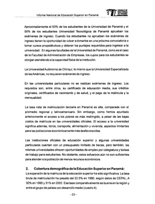 Informe Nacional de Educación Superior en Panamá
Aproximadamente el 63% de los estudiantes de la Universidad de Panamá y el
50% de los estudiantes Universidad Tecnológica de Panamá aprueban los
exámenes de ingreso. Cuando los estudiantes no aprueban los exámenes de
ingreso tienen la oportunidad de volver a tomarlos en una próxima convocatoria o
tomar cursos propedéuticos y obtener los puntajes requeridos para ingresar a la
universidad. En algunas facultades de la Universidad de Panamá, como es el caso
de la Facultad de Administración de Empresas, los cupos para los estudiantes se
otorgan atendiendo a la capacidad física de la institución.
La Universidad Autónoma de Chiriquí, lo mismo que la Universidad Especializada
de lasAmericas, no requieren exámenes de ingreso.
En las universidades particulares no se realizan exámenes de ingreso. Los
requisitos son, entre otros, su certificado de educación media, sus créditos
originales, certificados de nacimiento y de salud, y el pago de la matrícula y la
mensualidad.
La tasa neta de matriculación terciaria en Panamá es alta, comparada con el
promedio regional y latinoamericano. Sin embargo, como hemos apuntado
anteriormente el acceso a los pobres es más restringido, a pesar de las bajas
costos de matrícula en las universidades oficiales. El acceso a la universidad
significa además, libros, transporte, alimentación y vivienda, aspectos limitantes
para las poblaciones económicamente más desfavorecidas.
Las instituciones oficiales de educación superior y algunas universidades
particulares cuentan con un presupuesto limitado de becas, pero también, las
mismas universidades ofrecen oportunidades de empleo por colegiatura y bolsas
de trabajo para estudiantes. No obstante, estos esfuerzos aún no son suficientes
para atender a la población de menos recursos económicos.
2. Cobertura demográfica de la Educación Superior en P a n a m á :
La expansión de la matrícula de la educación superior ha sido significativa. La tasa
bruta de matriculación ha pasado del 22.5% en 1980, según datos de CEPAL, A
30% en 1995 y 31% en 2002. Esa tasa comparativamente es buena en la región y
entre el grupo de países con desarrollo medio (cuadro 4).
-23-
mCONSEJO DE
RECTORES
DE PANAMÁ
 