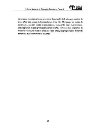 Informe Nacional de Educación Superior en Panamá
carreras de licenciatura tienen un mínimo de duración de 3 años y un máximo de
cinco años. Los cursos de técnicos toman entre 18 y 24 meses y los cursos de
diplomados, que son cursos de actualización, varían entre tres y nueve meses,.
Los programas de post-grado oscilan entre un año y 18 meses. Los programas de
maestría tienen una duración entre uno y dos años y los programas de doctorado
tienen una duración mínima de dos años.
mCONSEJO DE
RECTORES
DE PANAMA
- 2 6 -
 