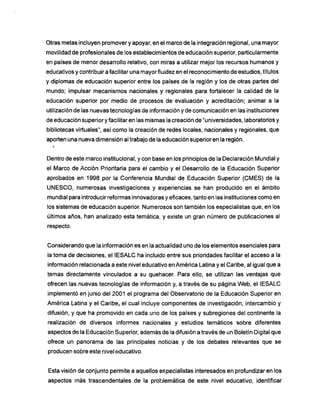 Otras metas incluyen promover y apoyar, en el marco de la integración regional, una mayor
movilidad de profesionales de los establecimientos de educación superior, particularmente
en países de menor desarrollo relativo, con miras a utilizar mejor los recursos humanos y
educativos y contribuir a facilitar una mayor fluidez en el reconocimiento de estudios, títulos
y diplomas de educación superior entre los países de la región y los de otras partes del
mundo; impulsar mecanismos nacionales y regionales para fortalecer la calidad de la
educación superior por medio de procesos de evaluación y acreditación; animar a la
utilización de las nuevas tecnologías de información y de comunicación en las instituciones
de educación superior y facilitar en las mismas la creación de "universidades, laboratorios y
bibliotecas virtuales", así como la creación de redes locales, nacionales y regionales, que
aporten una nueva dimensión al trabajo de la educación superior en la región.
Dentro de este marco institucional, y con base en los principios de la Declaración Mundial y
el Marco de Acción Prioritaria para el cambio y el Desarrollo de la Educación Superior
aprobados en 1998 por la Conferencia Mundial de Educación Superior (CMES) de la
U N E S C O , numerosas investigaciones y experiencias se han producido en el ámbito
mundial para introducir reformas innovadoras y eficaces, tanto en las instituciones como en
los sistemas de educación superior. Numerosos son también los especialistas que, en los
últimos años, han analizado esta temática, y existe un gran número de publicaciones al
respecto.
Considerando que la información es en la actualidad uno de los elementos esenciales para
la toma de decisiones, el IESALC ha incluido entre sus prioridades facilitar el acceso a la
información relacionada a este nivel educativo en América Latina y el Caribe, al igual que a
temas directamente vinculados a su quehacer. Para ello, se utilizan las ventajas que
ofrecen las nuevas tecnologías de información y, a través de su página W e b , el IESALC
implemento en junio del 2001 el programa del Observatorio de la Educación Superior en
América Latina y el Caribe, el cual incluye componentes de investigación, intercambio y
difusión, y que ha promovido en cada uno de los países y subregiones del continente la
realización de diversos informes nacionales y estudios temáticos sobre diferentes
aspectos de la Educación Superior, además de la difusión a través de un Boletín Digital que
ofrece un panorama de las principales noticias y de los debates relevantes que se
producen sobre este nivel educativo.
Esta visión de conjunto permite a aquellos especialistas interesados en profundizar en los
aspectos m á s trascendentales de la problemática de este nivel educativo, identificar
 