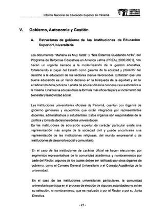 Informe Nacional de Educación Superior en Panamá
V. Gobierno, Autonomía y Gestión
A . Estructuras d e gobierno de las instituciones d e Educación
Superior Universitaria
Los documentos "Mañana es Muy Tarde" y "Nos Estamos Quedando Atrás", del
Programa de Reformas Educativas en América Latina (PREAL 2000,2001), nos
hacen un urgente llamado a la modernización de la gestión educativa,
fortaleciendo el papel del Estado como garante de la equidad y protector del
derecho a la educación de los sectores menos favorecidos. Enfatizan que una
buena educación es un factor decisivo en la búsqueda de la equidad y en la
erradicación de la pobreza. La falta de educación es la condena casi automática a
la miseria. Una buena educación es la fórmula m á s eficiente para el incremento del
bienestar y la movilidad social.
Las instituciones universitarias oficiales de Panamá, cuentan con órganos de
gobierno generales y específicos que están integrados por representantes
docentes, administrativos y estudiantiles. Estos órganos son responsables de la
política y toma de decisiones de las universidades.
En las instituciones de educación superior de carácter particular existe una
representación m á s amplia de la sociedad civil y puede encontrarse una
representación de las instituciones religiosas, del mundo empresarial o de
instituciones de desarrollo social y comunitario.
En el caso de las instituciones de carácter oficial se hacen elecciones, por
segmentos representativos de la comunidad académica y nombramientos por
parte del Rector, algunos de los cuales deben ser ratificado por otros órganos de
gobierno, como el Consejo General Universitario o el Consejo Académico de la
universidad.
En el caso de las instituciones universitarias particulares, la comunidad
universitaria participa en el proceso de elección de algunas autoridades no así en
su selección, ni nombramiento, que es realizado o por el Rector o por su Junta
Directiva.
mCONSEJO DE
RECTORES
DE PANAMA
- 2 7 -
 