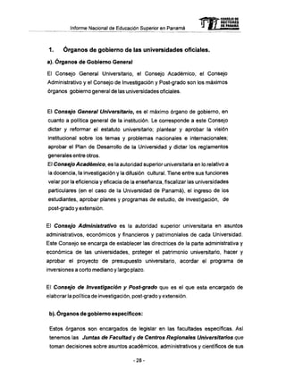 Informe Nacional de Educación Superior en Panamá
1. Ó r g a n o s d e gobierno d e las universidades oficiales.
a). Órganos de Gobierno General
El Consejo General Universitario, el Consejo Académico, el Consejo
Administrativo y el Consejo de Investigación y Post-grado son los máximos
órganos gobierno general de las universidades oficiales.
El Consejo General Universitario, es el máximo órgano de gobierno, en
cuanto a política general de la institución. Le corresponde a este Consejo
dictar y reformar e) estatuto universitario; plantear y aprobar la visión
institucional sobre los temas y problemas nacionales e internacionales;
aprobar el Plan de Desarrollo de la Universidad y dictar los reglamentos
generales entre otros.
El Consejo Académico, es la autoridad superior universitaria en lo relativo a
la docencia, la investigación y la difusión cultural. Tiene entre sus funciones
velar por la eficiencia y eficacia de la enseñanza, fiscalizar las universidades
particulares (en el caso de la Universidad de Panamá), el ingreso de los
estudiantes, aprobar planes y programas de estudio, de investigación, de
post-grado y extensión.
El Consejo Administrativo es la autoridad superior universitaria en asuntos
administrativos, económicos y financieros y patrimoniales de cada Universidad.
Este Consejo se encarga de establecer las directrices de la parte administrativa y
económica de las universidades, proteger el patrimonio universitario, hacer y
aprobar el proyecto de presupuesto universitario, acordar el programa de
inversiones a corto mediano y largo plazo.
El Consejo de Investigación y Post-grado que es el que esta encargado de
elaborar la política de investigación, post-grado y extensión.
b). Órganos de gobierno específicos:
Estos órganos son encargados de legislar en las facultades específicas. Así
tenemos las Juntas de Facultad y de Centros Regionales Universitarios que
toman decisiones sobre asuntos académicos, administrativos y científicos de sus
mCONSEJO DE
RECTORES
DE PANAMÁ
- 2 8 -
 