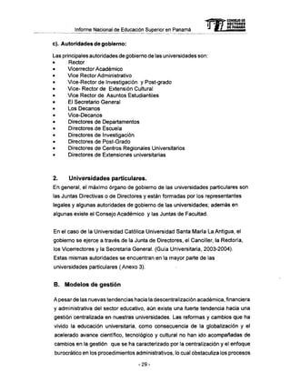 Informe Nacional de Educación Superior en Panamá
c). Autoridades de gobierno:
Las principales autoridades de gobierno de las universidades son:
• Rector
• Vicerrector Académico
• Vice Rector Administrativo
• Vice-Rector de Investigación y Post-grado
• Vice- Rector de Extensión Cultural
• Vice Rector de Asuntos Estudiantiles
• El Secretario General
• Los Decanos
• Vice-Decanos
• Directores de Departamentos
• Directores de Escuela
• Directores de Investigación
• Directores de Post-Grado
• Directores de Centros Regionales Universitarios
• Directores de Extensiones universitarias
2. Universidades particulares.
En general, el máximo órgano de gobierno de las universidades particulares son
las Juntas Directivas o de Directores y están formadas por los representantes
legales y algunas autoridades de gobierno de las universidades; además en
algunas existe el Consejo Académico y las Juntas de Facultad.
En el caso de la Universidad Católica Universidad Santa María La Antigua, el
gobierno se ejerce a través de la Junta de Directores, el Canciller, la Rectoría,
los Vicerrectores y la Secretaria General. (Guía Universitaria, 2003-2004).
Estas mismas autoridades se encuentran en la mayor parte de las
universidades particulares ( Anexo 3).
B . M o d e l o s d e gestión
A pesar de las nuevas tendencias hacia la descentralización académica, financiera
y administrativa del sector educativo, aún existe una fuerte tendencia hacia una
gestión centralizada en nuestras universidades. Las reformas y cambios que ha
vivido la educación universitaria, como consecuencia de la globalización y el
acelerado avance científico, tecnológico y cultural no han ido acompañadas de
cambios en la gestión que se ha caracterizado por la centralización y el enfoque
burocrático en los procedimientos administrativos, lo cual obstaculiza los procesos
- 2 9 -
mCONSEJO DE
RECTORES
DE PANAMA
 