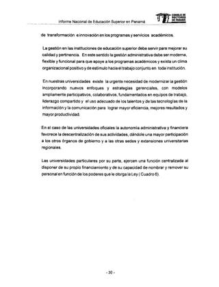 Informe Nacional de Educación Superior en Panamá
de transformación e innovación en los programas y servicios académicos.
La gestión en las instituciones de educación superior debe servir para mejorar su
calidad y pertinencia. En este sentido la gestión administrativa debe ser moderna,
flexible y funcional para que apoye a los programas académicos y exista un clima
organizacional positivo y de estímulo hacia el trabajo conjunto en toda institución.
En nuestras universidades existe la urgente necesidad de modernizar la gestión
incorporando nuevos enfoques y estrategias gerenciales, con modelos
ampliamente participativos, colaborativos, fundamentados en equipos de trabajo,
liderazgo compartido y el uso adecuado de los talentos y de las tecnologías de la
información y la comunicación para lograr mayor eficiencia, mejores resultados y
mayor productividad.
En el caso de las universidades oficiales la autonomía administrativa y financiera
favorece la descentralización de sus actividades, dándole una mayor participación
a los otros órganos de gobierno y a las otras sedes y extensiones universitarias
regionales.
Las universidades particulares por su parte, ejercen una función centralizada al
disponer de su propio financiamiento y de su capacidad de nombrar y remover su
personal en función de los poderes que le otorga la Ley ( Cuadro 6).
mCONSEJO DE
RECTORES
DE PANAMA
- 3 0 -
 