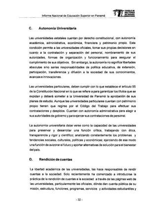 Informe Nacional de Educación Superior en Panamá
C . Autonomía Universitaria
Las universidades estatales cuentan por derecho constitucional, con autonomía
académica, administrativa, económica, financiera y patrimonio propio. Esta
condición permite a las universidades oficiales, tomar sus propias decisiones en
cuanto a la contratación y separación del personal, nombramiento de sus
autoridades, formas de organización y funcionamiento para asegurar el
cumplimiento de sus objetivos. Sin embargo, la autonomía no significa libertades
absolutas sino serias responsabilidades de política educativa, de extensión,
participación, transferencia y difusión a la sociedad de sus conocimientos,
avances e innovaciones.
Las universidades particulares, deben cumplir con lo que establece el artículo 95
de la Constitución Nacional en lo que se refiere a para garantizar los títulos que se
expidan y deberá someter a la Universidad de Panamá la aprobación de sus
planes de estudio. Aunque las universidades particulares cuentan con patrimonio
propio tienen que regirse por el Código del Trabajo para efectuar sus
contrataciones y despidos. Cuentan con autonomía administrativa para elegir a
sus autoridades de gobierno y para ejercer sus contrataciones de personal.
La autonomía universitaria debe verse como la capacidad de las universidades
para preservar y desarrollar una función crítica, trabajando con ética,
transparencia y rigor y científico; analizando constantemente los problemas y
tendencias sociales, culturales, políticas y económicas; ejerciendo de ese modo
una función de avizorar el futuro y aportar alternativas de solución para el bienestar
del país.
D . Rendición de cuentas
La libertad académica de las universidades, las hace responsables de rendir
cuentas a la sociedad. Solo recientemente ha comenzado a introducirse la
práctica de la rendición de cuentas a la sociedad a través de las páginas web de
las universidades, particularmente las oficiales, dónde dan cuenta pública de su
misión, estructura, funciones, programas, servicios y actividades estudiantiles y
- 3 2 -
 