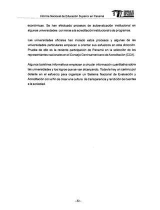 Informe Nacional de Educación Superior en Panamá
económicas. Se han efectuado procesos de autoevaluación institucional en
algunas universidades con miras a la acreditación institucional o de programas.
Las universidades oficiales han iniciado estos procesos y algunas de las
universidades particulares empiezan a orientar sus esfuerzos en esta dirección.
Prueba de ello es la reciente participación de Panamá en la selección de los
representantes nacionales en el Consejo Centroamericano de Acreditación (CCA).
Algunos boletines informativos empiezan a circular información cuantitativa sobre
las universidades y los logros que se van alcanzando. Todavía hay un camino por
delante en el esfuerzo para organizar un Sistema Nacional de Evaluación y
Acreditación con el fin de crear una cultura de transparencia y rendición de cuentas
a la sociedad.
mCONSEJO DE
RECTORES
DE PANAMA
- 3 3 -
 