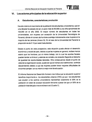 Informe Nacional de Educación Superior en Panamá mCONSEJO DE
RECTORES
DE PANAMA
Los actores principales de la educación superior
A . Estudiantes, características y evolución
Ha sido notorio el crecimiento de la población de estudiantes universitarios, que en
una década ha pasado de ser un poco más de 60,000 a una cifra aproximada de
120,000 en el año 2002. El mayor número de estudiantes en todas las
universidades, son mujeres con excepción de la Universidad Tecnológica de
Panamá, dónde el número de hombres aventaja notoriamente a las mujeres en la
mayoría de las carreras (Anexo G). En el caso de la Universidad de Panamá la
proporción es de 2.13 por cada 3 estudiantes.
Desde el punto de vista prospectivo, esta situación puede afectar el desarrollo
económico y social del país, debido a que las mujeres en general, reciben menos
salario que los hombres, por el mismo trabajo, con lo cual los aportes fiscales
pueden tender a diminuir y además se comete una violación flagrante al derecho
de igualdad de oportunidades laborales. Otra consecuencia desde el punto de
vista de la organización social, puede ser que el número de matrimonios continúe
descendiendo debido a que las mujeres pueden tener mayores dificultades de
encontrar parejas con su mismo o mejor nivel de educación.
El Informe Nacional de Desarrollo Humano nos indica que la educación superior
beneficia mayormente a los estudiantes urbanos (70%) ya que los estudiantes
que acuden a los centros universitarios representan solamente el 30% de la
población en edad de accesar educación terciaria a pesar de que un 50% de la
población total del país vive en el área rural ( Cuadro 7).
- 3 4 -
 