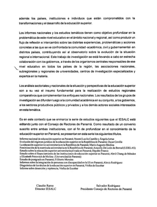 además los países, instituciones e individuos que están comprometidos con la
transformaciones y el desarrollo de la educación superior.
Los informes nacionales y los estudios temáticos tienen como objetivo profundizar en la
problemática de este nivel educativo en el ámbito nacional y regional, así como producir un
flujo de reflexión e intercambio sobre las distintas experiencias, problemáticas y acciones
concretas a las que se ve confrontada la comunidad -académica, civil y gubernamental- en
distintos países, contribuyendo así al observatorio sobre la evolución de la situación
regional e internacional. Este trabajo de investigación se está llevando a cabo en estrecha
colaboración con los gobiernos, a través de los organismos centrales responsables de ese
nivel educativo en todos los países de la región, las asociaciones nacionales,
subregionales y regionales de universidades, centros de investigación especializados y
expertos en la materia.
Los análisis sectoriales y nacionales de la situación y perspectivas de la educación superior
son a su vez el insumo fundamental para la realización de estudios regionales
comparativos que complementan los enfoques nacionales. Los resultados de los grupos de
investigación se difunden luego a la comunidad académica en su conjunto, a los gobiernos,
a los sectores productivos públicos y privados y a los demás actores sociales interesados
en esta temática.
Es en este contexto que se enmarca la serie de estudios siguientes que el IESALC está
editando junto con el Consejo de Rectores de Panamá. C o m o resultado de un convenio
suscrito entre ambas instituciones, con el fin de profundizar en el conocimiento de la
educación superior en Panamá, se presentan en esta serie los siguientes títulos.
Informe nacional de educación superior en Panamá; Noemí Lucila Castillo y Ángela Arme
Evolución del régimenjurídico de la educación superior en laRepública de Panamá; Osear Ceville
La educación superior no universitaria en laRepública de Panamá; MarioAugusto Medina
Feminización de la matrículauniversitaria en la República de Panamá; Aracelly De León de Bernai (UDELAS)
Estudio sobre la educación superior universitaria privadaen Panamá; Haydée Franco
Estudio sobre elfinanciamientode las instituciones de educación superior en Panamá; Abril Chang de Méndez
y Elizabeth Petrovich de Molina (Universidad de Panamá)
Estudio de postgrado en Panamá; Filiberto Morales
Informes sobre la integración de personas con discapacidad en la ES en Panamá; Alexis Rodríguez
Diagnóstico de los títulos de la educación superior en Panamá; Vielka de Escobar
Informe sobre deserción y repitencia; Vielka de Escobar
Claudio R a m a Salvador Rodríguez
Director I E S A L C Presidente Consejo de Rectores de Panamá
 
