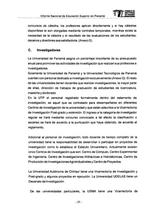 Informe Nacional de Educación Superior en Panamá
concursos de cátedra, los profesores aplican directamente y si hay cátedras
disponibles le son otorgadas mediante contratos temporales, mientras exista la
necesidad de la cátedra y el resultado de las evaluaciones de los estudiantes,
decanos y directores sea satisfactoria. (Anexo G ) .
C . Investigadores
La Universidad de Panamá asigna un porcentaje importante de su presupuesto
anual para promover las actividades de investigación que realizan sus profesores e
investigadores.
Solamente la Universidad de Panamá y la Universidad Tecnológica de Panamá
cuentan con personal dedicado a investigación exclusivamente (Anexo G). El resto
de las universidades tienen docentes que realizan investigaciones, la mayor parte
de ellas, dirección de trabajos de graduación de estudiantes de licenciatura,
maestría y doctorado.
En la U T P el personal registrado formalmente dentro del estamento de
investigación, es aquel que es contratado para desempeñarse en diferentes
Centros de Investigación de la universidad y que están adscritos a la Vicerrectoría
de Investigación Post-grado y extensión. El ingreso a la categoría de investigador
regular se hará mediante concurso convocado a tal efecto la clasificación o
ascenso se hará de acuerdo a la puntuación que haya obtenido, de acuerdo al
reglamento.
Adicional al personal de investigación, todo docente de tiempo completo de la
universidad tiene la responsabilidad de desarrollar o participar en proyectos de
investigación como lo establece el Estatuto Universitario. Actualmente existen
cinco Centros de Investigación que son: Centro de Cómputo, Centro Experimental
de Ingeniería, Centro de Investigaciones Hidráulicas e Hidrotécnicas, Centro de
Producción de Investigaciones Agroindustriales y Centro de Proyectos.
La Universidad Autónoma de Chiriquí tiene una Vicerrectoría de Investigación y
Post-grado y algunos proyectos en ejecución. La Universidad U D E L A S tiene un
Decanato de Investigación.
De las universidades particulares, la U S M A tiene una Vicerrectoría de
- 3 7 -
 