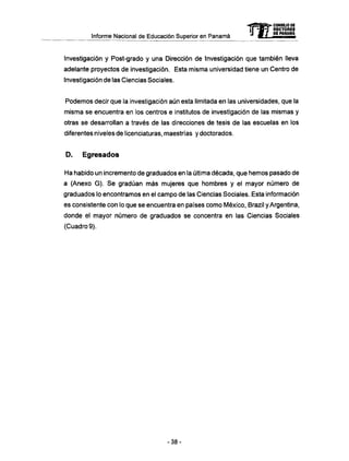 Informe Nacional de Educación Superior en Panamá
Investigación y Post-grado y una Dirección de Investigación que también lleva
adelante proyectos de investigación. Esta misma universidad tiene un Centro de
Investigación de las Ciencias Sociales.
Podemos decir que la investigación aún esta limitada en las universidades, que la
misma se encuentra en los centros e institutos de investigación de las mismas y
otras se desarrollan a través de las direcciones de tesis de las escuelas en los
diferentes niveles de licenciaturas, maestrías y doctorados.
D . Egresados
Ha habido un incremento de graduados en la última década, que hemos pasado de
a (Anexo G ) . Se gradúan más mujeres que hombres y el mayor número de
graduados lo encontramos en el campo de las Ciencias Sociales. Esta información
es consistente con lo que se encuentra en países como México, Brazil y Argentina,
donde el mayor número de graduados se concentra en las Ciencias Sociales
(Cuadro 9).
- 3 8 -
 