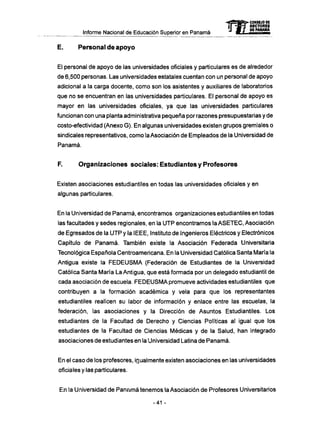 Informe Nacional de Educación Superior en Panamá
E. Personal de apoyo
El personal de apoyo de las universidades oficiales y particulares es de alrededor
de 6,500 personas. Las universidades estatales cuentan con un personal de apoyo
adicional a la carga docente, como son los asistentes y auxiliares de laboratorios
que no se encuentran en las universidades particulares. El personal de apoyo es
mayor en las universidades oficiales, ya que las universidades particulares
funcionan con una planta administrativa pequeña por razones presupuestarias y de
costo-efectividad (Anexo G). En algunas universidades existen grupos gremiales o
sindicales representativos, como la Asociación de Empleados de la Universidad de
Panamá.
F. Organizaciones sociales: Estudiantes y Profesores
Existen asociaciones estudiantiles en todas las universidades oficiales y en
algunas particulares.
En la Universidad de Panamá, encontramos organizaciones estudiantiles en todas
las facultades y sedes regionales, en la U T P encontramos la A S E T E C , Asociación
de Egresados de la U T P y la IEEE, Instituto de Ingenieros Eléctricos y Electrónicos
Capítulo de Panamá. También existe la Asociación Federada Universitaria
Tecnológica Española Centroamericana. En la Universidad Católica Santa María la
Antigua existe la F E D E U S M A (Federación de Estudiantes de la Universidad
Católica Santa María La Antigua, que está formada por un delegado estudiantil de
cada asociación de escuela. F E D E U S M A promueve actividades estudiantiles que
contribuyen a la formación académica y vela para que los representantes
estudiantiles realicen su labor de información y enlace entre las escuelas, la
federación, las asociaciones y la Dirección de Asuntos Estudiantiles. Los
estudiantes de la Facultad de Derecho y Ciencias Políticas al igual que los
estudiantes de la Facultad de Ciencias Médicas y de la Salud, han integrado
asociaciones de estudiantes en la Universidad Latina de Panamá.
En el caso de los profesores, igualmente existen asociaciones en las universidades
oficiales y las particulares.
En la Universidad de Panamá tenemos la Asociación de Profesores Universitarios
-41 -
 
