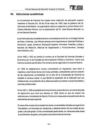 Informe Nacional de Educación Superior en Panamá
Vil. Estructuras académicas
La Universidad de Panamá fue creada como institución de educación superior
mediante el Decreto No. 29 de 29 de mayo de 1935, bajo el gobierno del Dr.
Harmodio Arias Madrid. La organización estuvo a cargo de su primer Rector el Dr.
Octavio Méndez Pereíra, con la colaboración del Dr. José Dolores Moscote, su
primer Decano General.
La primera estructura académica de la universidad se inició con un Colegio Central
de Artes y Ciencias que ofrecía carreras como Agrimensura, Ciencias Políticas y
Economía, Leyes, Comercio, Educación Superior, Farmacia, Filosofía y Letras y
estudios de Medicina. (Manual de Organización y Funcionamiento, Consejo
Administrativo, s/f.).
Entre 1940 y 1942 se cambió el nombre de la Facultad de Ciencias Sociales y
Economía por el de Facultad de Administración Pública y Comercio, mismo que
mantuvo durante casi 40 años. Por primera vez se organizaron Cursos de Verano.
En 1949 se establecieron cursos universitarios en Aguadulce, para servir a
maestros y bachilleres de las provincias centrales, antecedentes para la creación
de las extensiones universitarias. En el año 50 la Universidad de Panamá se
traslado al campus actual, lo que facilitó la expansión de la institución por sus
instalaciones y la ampliación de la oferta educativa al crearse nuevas facultades y
carreras profesionales.
Entre 1957 y 1958 se establecieron los primeros cursos diurnos; se creó la Escuela
de Agronomía que inició sus labores en 1959, fecha en que se crearon las
extensiones universitarias de David y Chitré como respuesta a las peticiones de los
estudiantes de esas regiones.
En esos años la estructura académica de las universidades oficiales se organizó en
Facultades y en Escuelas por disciplinas y cátedras dentro de los niveles de pre-
grado y de post-grado. En las universidades particulares, en varias escuelas existe
la coordinación de grado, post-grado y las direcciones de carreras.
mCONSEJO DE
RECTORES
DE PANAMA
- 4 3 -
 