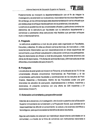 Informe Nacional de Educación Superior en Panamá
Posteriormente se incorporó la departamentalización con el fin de integrar la
investigación y la extensión con la docencia y racionalizar los recursos disponibles.
Sin embargo, en los últimos tiempos esta departamentalización se ha criticado que
por obstaculizar el enfoque interdisciplinario de los problemas y los estudios.
La estructura académica de las universidades oficiales y particulares combina los
elementos de la estructura por facultades con la estructura departamental y
comienzan a plantearse otras estructuras más flexibles que permitan enfoques
multi-e interdisciplinarios.
A . Pregrado
La estructura académica a nivel de pre grado está organizada en Facultades,
Escuelas y cátedras. En ellas se ofrecen carreras técnicas, de licenciatura y más
recientemente Diplomados que son especializaciones en áreas específicas del
conocimiento y que ofrecen actualización y educación continua a los participantes.
Algunos diplomados se ofrecen a nivel de post-grado. Actualmente tenemos una
oferta de 58 diplomados, 116 ofertas de carreras técnicas y 264 licenciaturas en las
diferentes universidades del país (Anexo F).
B. Postgrado
Los estudios de post-grado se iniciaron en Panamá, en la década de los 70. En las
universidades oficiales encontramos Vicerrectorias de Post-Grado y el las
universidades particulares facultades y coordinaciones de los estudios de Post-
Grados, Maestrías y Doctorados. Dentro de las Facultades existe una gran
diversidad de estudios de post-grado, especializaciones o énfasis, maestrías y
doctorados. Al presente contamos con una oferta de 228 maestrías y 21
doctorados (Anexo F).
C - Extensión universitaria y proyección social
Además de la docencia y la investigación, otro función sustantiva de la Educación
Superior Universitaria es la Extensión y la Proyección Social, que consiste en la
responsabilidad de difundir el conocimiento, la cultura y los avances científicos y
tecnológicos para que la sociedad se beneficie de estos resultados.
Algunas actividades de extensión se materializan desarrollando actividades en la
comunidad, o a través de la firma de convenios con instituciones nacionales e
-44-
mCONSEJO DE
RECTORES
DE PANAMA
 
